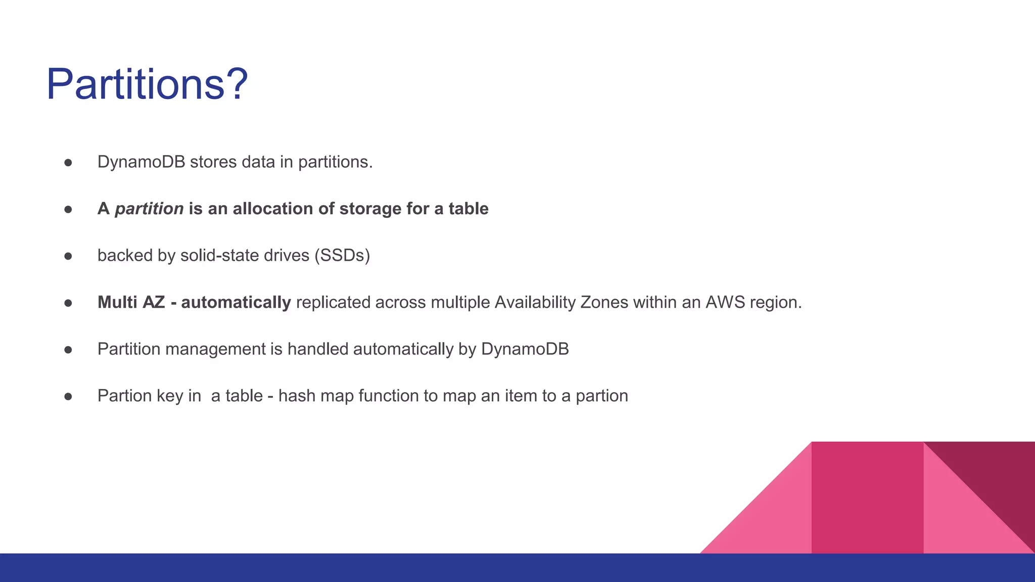 Partitions?
● DynamoDB stores data in partitions.
● A partition is an allocation of storage for a table
● backed by solid-state drives (SSDs)
● Multi AZ - automatically replicated across multiple Availability Zones within an AWS region.
● Partition management is handled automatically by DynamoDB
● Partion key in a table - hash map function to map an item to a partion
 