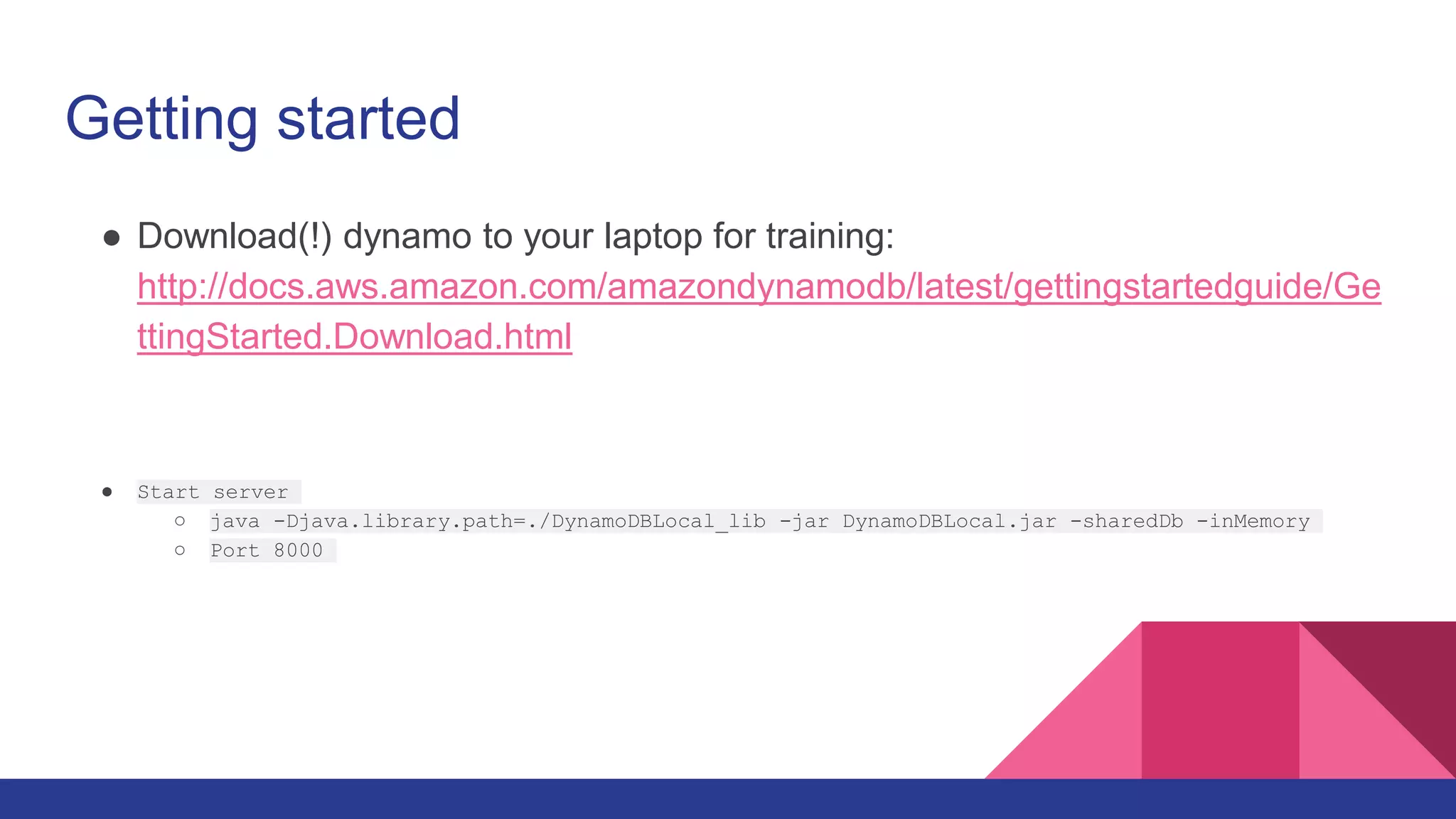 Getting started
● Download(!) dynamo to your laptop for training:
http://docs.aws.amazon.com/amazondynamodb/latest/gettingstartedguide/Ge
ttingStarted.Download.html
● Start server
○ java -Djava.library.path=./DynamoDBLocal_lib -jar DynamoDBLocal.jar -sharedDb -inMemory
○ Port 8000
 