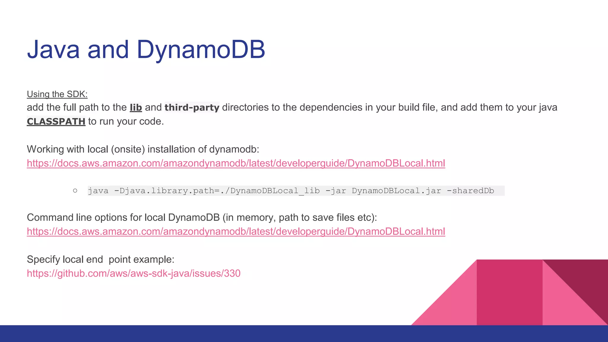 Java and DynamoDB
Using the SDK:
add the full path to the lib and third-party directories to the dependencies in your build file, and add them to your java
CLASSPATH to run your code.
Working with local (onsite) installation of dynamodb:
https://docs.aws.amazon.com/amazondynamodb/latest/developerguide/DynamoDBLocal.html
○ java -Djava.library.path=./DynamoDBLocal_lib -jar DynamoDBLocal.jar -sharedDb
Command line options for local DynamoDB (in memory, path to save files etc):
https://docs.aws.amazon.com/amazondynamodb/latest/developerguide/DynamoDBLocal.html
Specify local end point example:
https://github.com/aws/aws-sdk-java/issues/330
 