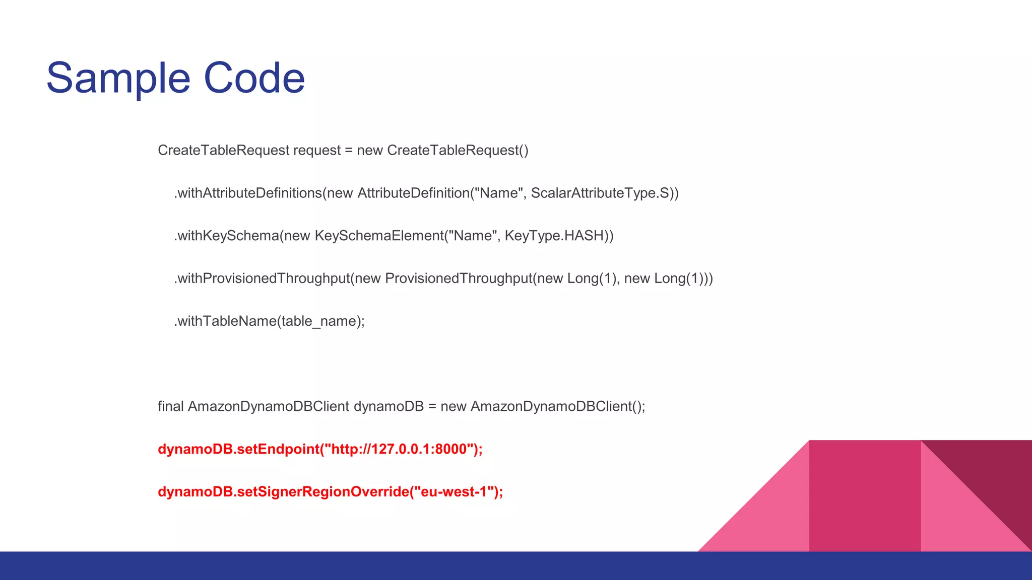 Sample Code
CreateTableRequest request = new CreateTableRequest()
.withAttributeDefinitions(new AttributeDefinition("Name", ScalarAttributeType.S))
.withKeySchema(new KeySchemaElement("Name", KeyType.HASH))
.withProvisionedThroughput(new ProvisionedThroughput(new Long(1), new Long(1)))
.withTableName(table_name);
final AmazonDynamoDBClient dynamoDB = new AmazonDynamoDBClient();
dynamoDB.setEndpoint("http://127.0.0.1:8000");
dynamoDB.setSignerRegionOverride("eu-west-1");
 