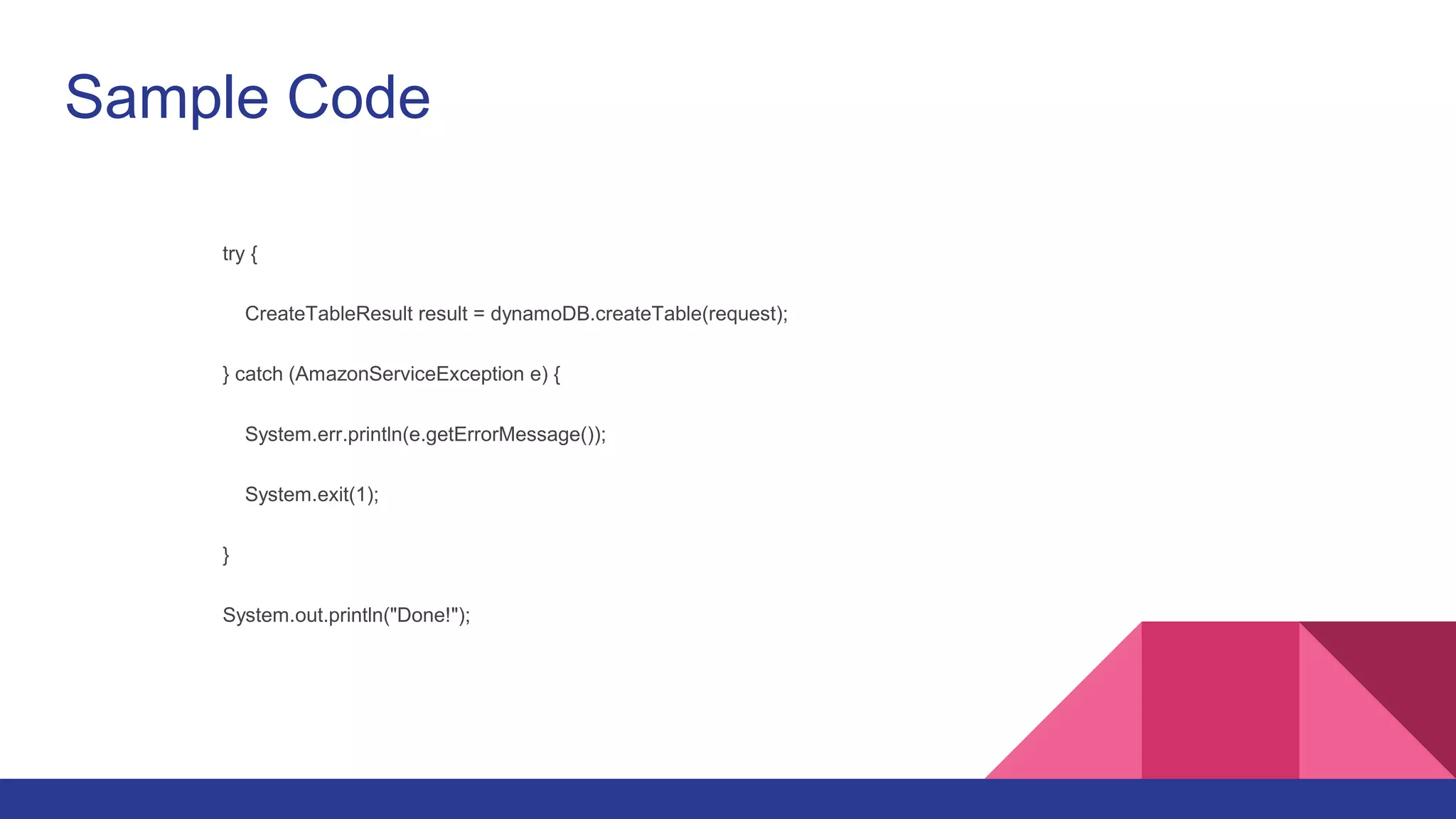 Sample Code
try {
CreateTableResult result = dynamoDB.createTable(request);
} catch (AmazonServiceException e) {
System.err.println(e.getErrorMessage());
System.exit(1);
}
System.out.println("Done!");
 
