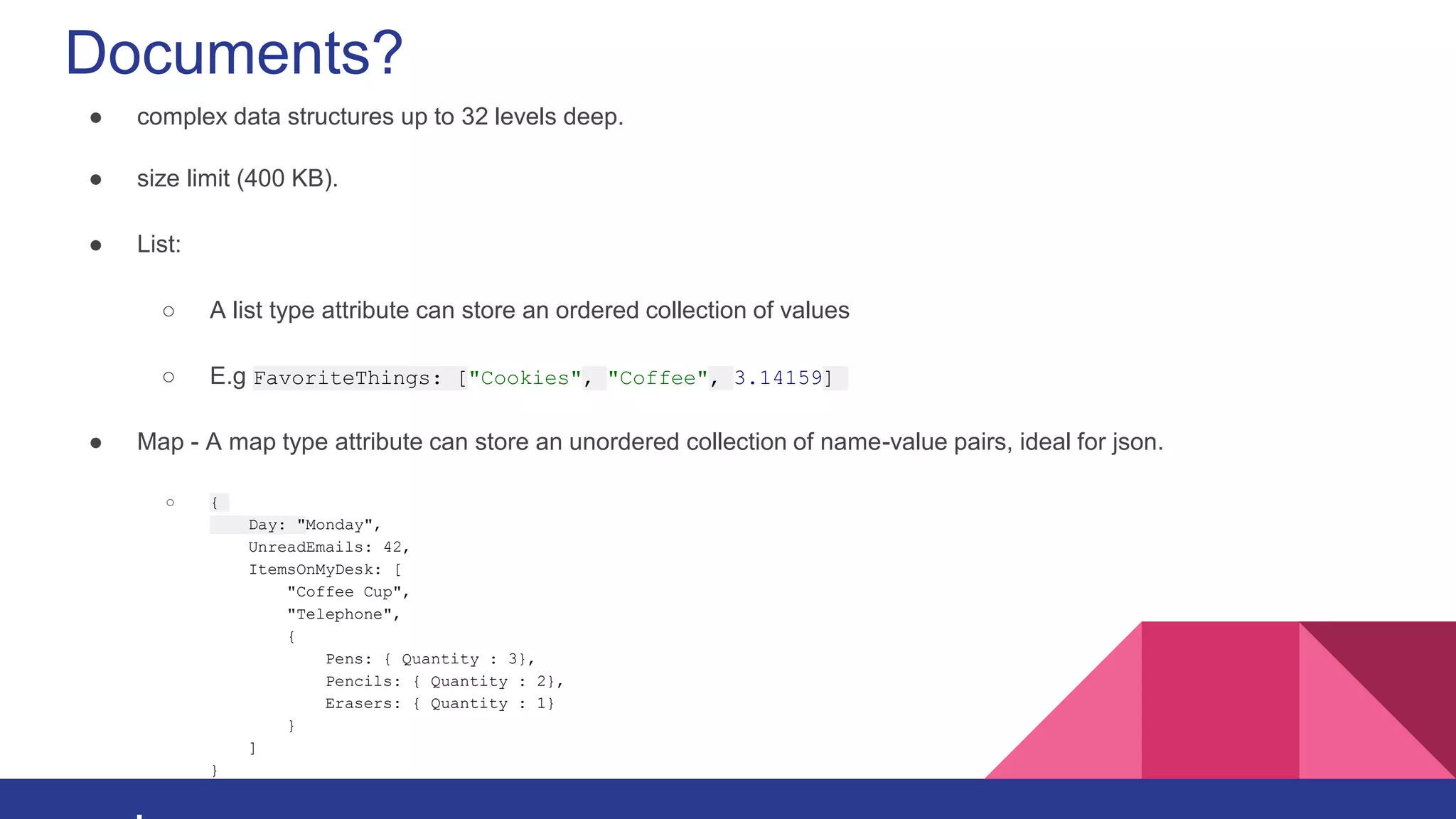 Documents?
● complex data structures up to 32 levels deep.
● size limit (400 KB).
● List:
○ A list type attribute can store an ordered collection of values
○ E.g FavoriteThings: ["Cookies", "Coffee", 3.14159]
● Map - A map type attribute can store an unordered collection of name-value pairs, ideal for json.
○ {
Day: "Monday",
UnreadEmails: 42,
ItemsOnMyDesk: [
"Coffee Cup",
"Telephone",
{
Pens: { Quantity : 3},
Pencils: { Quantity : 2},
Erasers: { Quantity : 1}
}
]
}
 