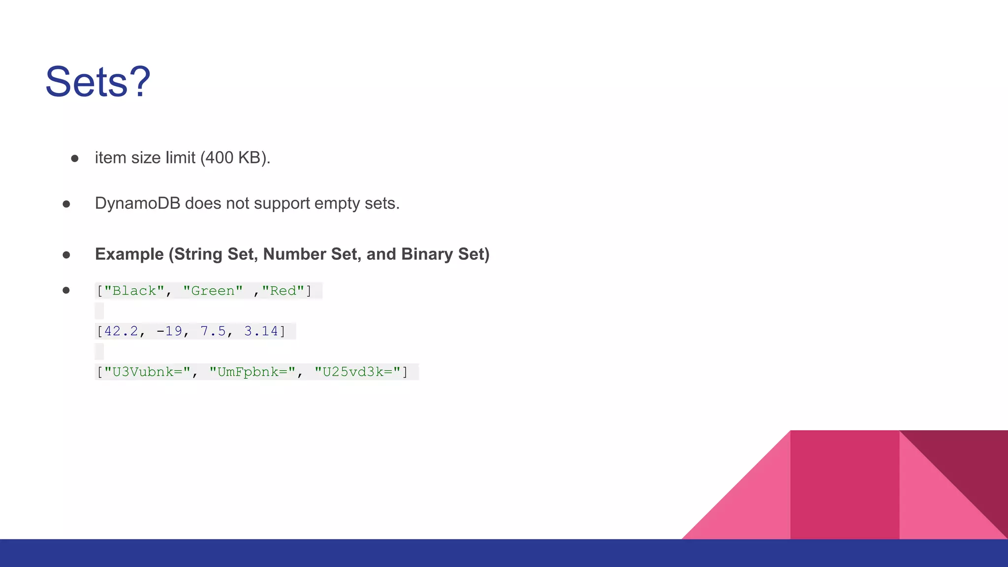 Sets?
● item size limit (400 KB).
● DynamoDB does not support empty sets.
● Example (String Set, Number Set, and Binary Set)
● ["Black", "Green" ,"Red"]
[42.2, -19, 7.5, 3.14]
["U3Vubnk=", "UmFpbnk=", "U25vd3k="]
 