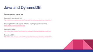 Java and DynamoDB
Setup access key , secret key
Setup JAVA and dynamo DB:
http://docs.aws.amazon.com/sdk-for-java/v1/developer-guide/setup-install.html
Easy to get started with Ecplise, didnt find anything supported for Intellij
https://www.eclipse.org/downloads
Setup AWS tool kit
http://docs.aws.amazon.com/toolkit-for-eclipse/v1/user-guide/setup-install.html
Setup Java SDK:
http://docs.aws.amazon.com/sdk-for-java/v1/developer-guide/setup-install.html
 