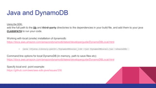 Java and DynamoDB
Using the SDK:
add the full path to the lib and third-party directories to the dependencies in your build file, and add them to your java
CLASSPATH to run your code.
Working with local (onsite) installation of dynamodb:
https://docs.aws.amazon.com/amazondynamodb/latest/developerguide/DynamoDBLocal.html
○ java -Djava.library.path=./DynamoDBLocal_lib -jar DynamoDBLocal.jar -sharedDb
Command line options for local DynamoDB (in memory, path to save files etc):
https://docs.aws.amazon.com/amazondynamodb/latest/developerguide/DynamoDBLocal.html
Specify local end point example:
https://github.com/aws/aws-sdk-java/issues/330
 