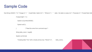 Sample Code
final String USAGE = "n" +"Usage:n" + " CreateTable <table>nn" + "Where:n" + " table - the table to create.nn" + "Example:n" + "CreateTable Hello
if (args.length < 1) {
System.out.println(USAGE);
System.exit(1);
} /* Read the name from command args */
String table_name = args[0];
System.out.format(
"Creating table "%s" with a simple primary key: "Name".n", table_name);
 