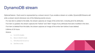 DynamoDB stream
Optional feature : Each event is represented by a stream record. If you enable a stream on a table, DynamoDB Streams will
write a stream record whenever one of the following events occurs:
If a new item is added to the table, the stream captures an image of the entire item, including all of its attributes.
If an item is updated, the stream captures the "before" and "after" image of any attributes that were modified in the item.
If an item is deleted from the table, the stream captures an image of the entire item before it was deleted.
Lifetime of 24 hours
Actions
a. ListStreams
b. DescribeStream
c. GetShardIterator
d. GetRecords
 