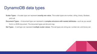 DynamoDB data types
Scalar Types – A scalar type can represent exactly one value. The scalar types are number, string, binary, Boolean,
and null.
Document Types – A document type can represent a complex structure with nested attributes—such as you would
find in a JSON document. The document types are list and map.
Set Types – A set type can represent multiple scalar values. The set types are string set, number set, and binary set.
 