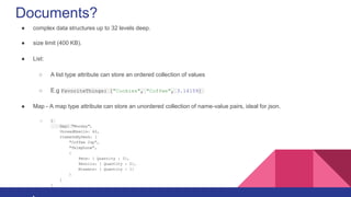 Documents?
● complex data structures up to 32 levels deep.
● size limit (400 KB).
● List:
○ A list type attribute can store an ordered collection of values
○ E.g FavoriteThings: ["Cookies", "Coffee", 3.14159]
● Map - A map type attribute can store an unordered collection of name-value pairs, ideal for json.
○ {
Day: "Monday",
UnreadEmails: 42,
ItemsOnMyDesk: [
"Coffee Cup",
"Telephone",
{
Pens: { Quantity : 3},
Pencils: { Quantity : 2},
Erasers: { Quantity : 1}
}
]
}
 