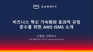 © 2018, Amazon Web Services, Inc. or Its Affiliates. All rights reserved.
신종회, 이학박사
보안 컴플라이언스 매니저, Amazon Web Services
비즈니스 혁신 가속화와 효과적 규정
준수를 위한 AWS ISMS 소개
 