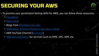 • To practice your penetration testing skills for AWS, you can follow these resources:
• CloudGoat
• flaws.cloud
• Blogs from RhinoSecurity Labs
• SANS Book: Practical Guide to Security in Cloud
• AWS YouTube Channel (re:Invent)
• AWS Documentation for services such as KMS, VPC, IAM, etc.
SECURING YOUR AWS
 