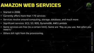AMAZON WEB SERVICES
• Started in 2006
• Currently offers more than 175 services
• Services revolve around computing, storage, database, and much more
• Significant services: EC2, S3, RDS, DynamoDB, AWS Lambda
• Some services are free (to a certain limit). Some are “Pay as you use. Not when you
need it.”
• Others bill right from the provisioning.
 