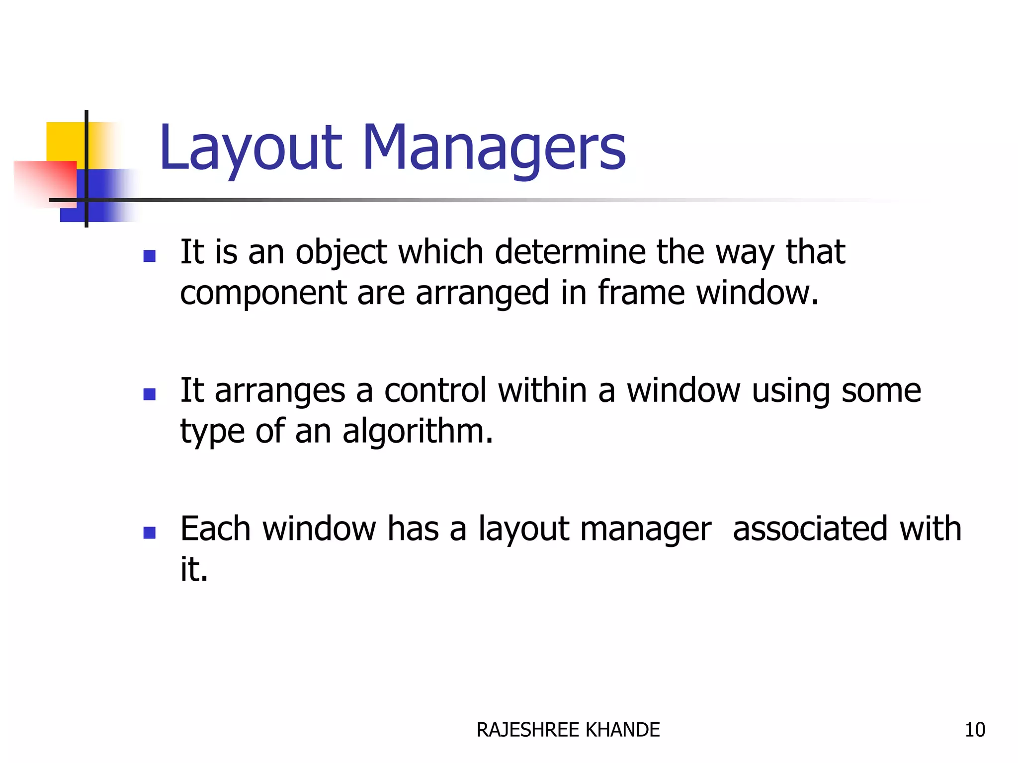 Layout Managers
 It is an object which determine the way that
component are arranged in frame window.
 It arranges a control within a window using some
type of an algorithm.
 Each window has a layout manager associated with
it.
10RAJESHREE KHANDE
 