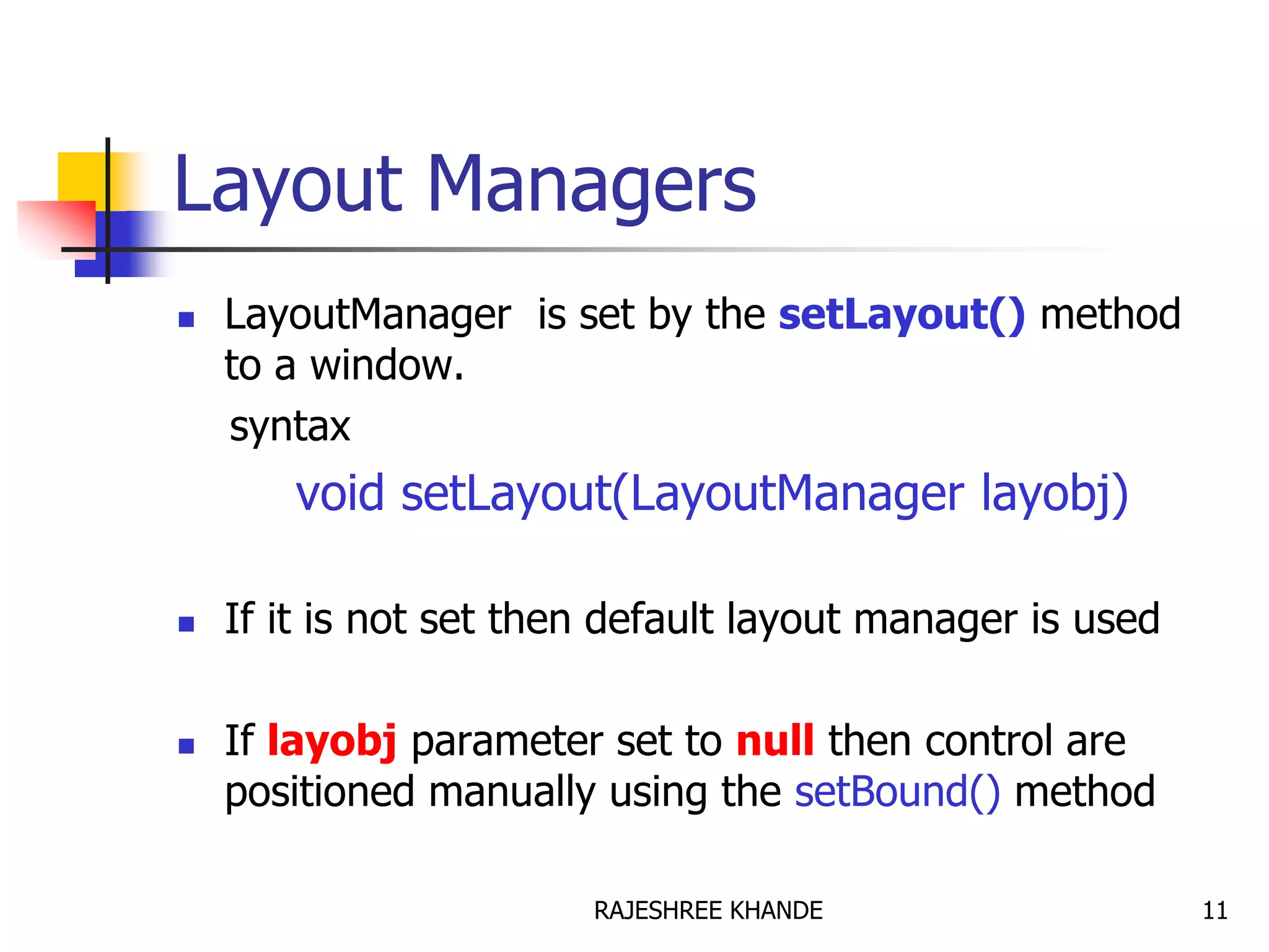 Layout Managers
 LayoutManager is set by the setLayout() method
to a window.
syntax
void setLayout(LayoutManager layobj)
 If it is not set then default layout manager is used
 If layobj parameter set to null then control are
positioned manually using the setBound() method
11RAJESHREE KHANDE
 