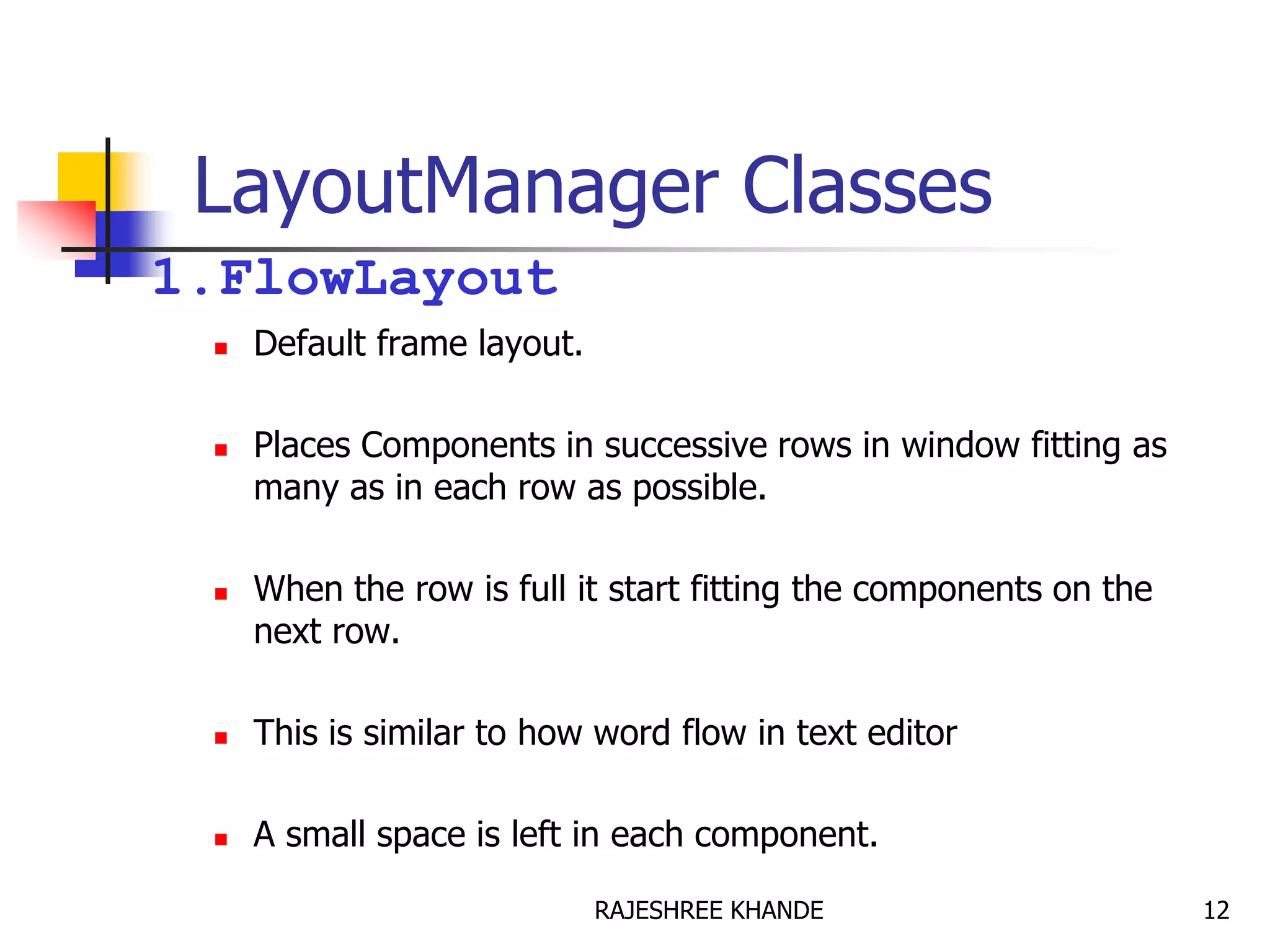 LayoutManager Classes
1.FlowLayout
 Default frame layout.
 Places Components in successive rows in window fitting as
many as in each row as possible.
 When the row is full it start fitting the components on the
next row.
 This is similar to how word flow in text editor
 A small space is left in each component.
12RAJESHREE KHANDE
 