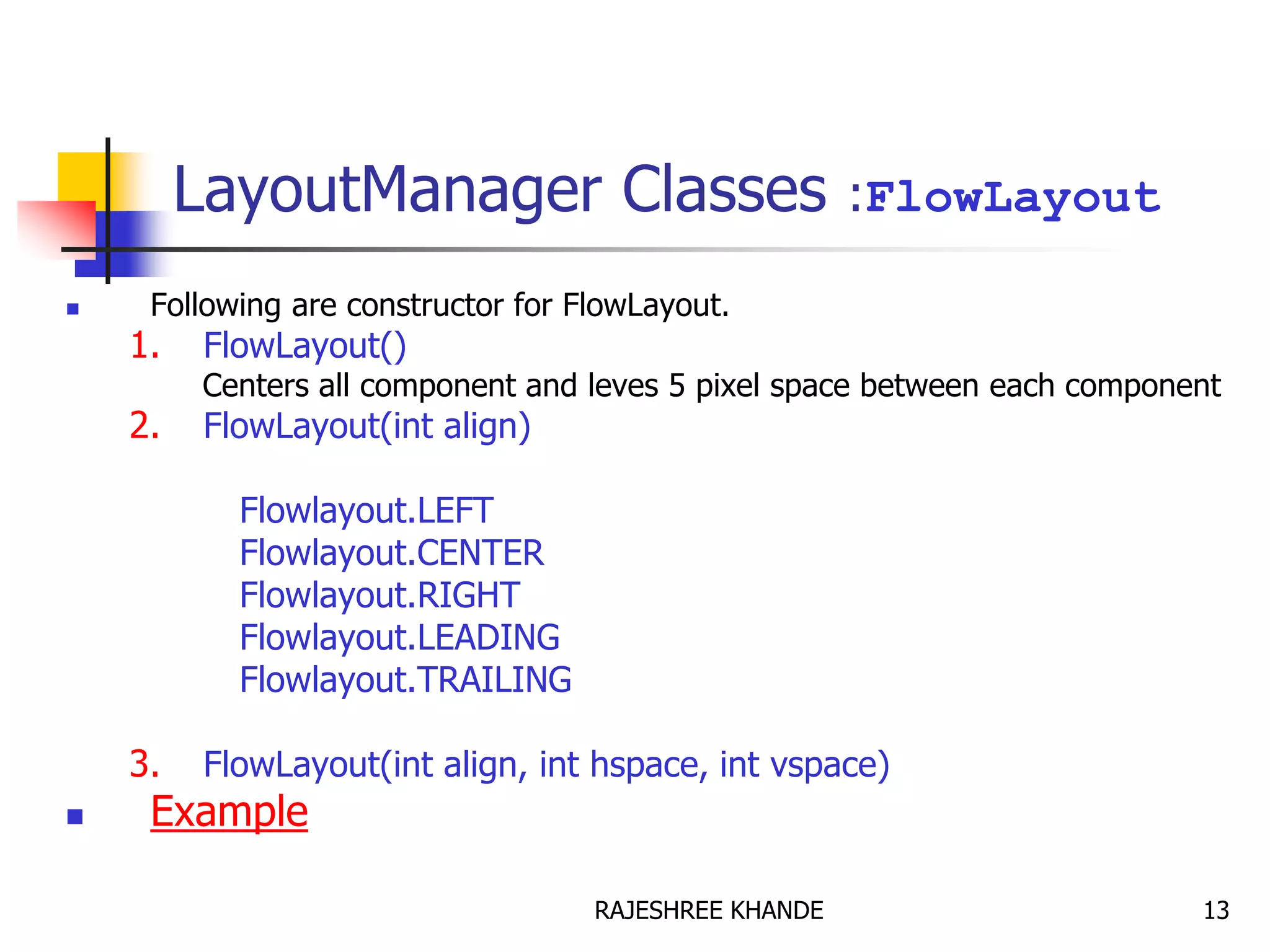 LayoutManager Classes :FlowLayout
 Following are constructor for FlowLayout.
1. FlowLayout()
Centers all component and leves 5 pixel space between each component
2. FlowLayout(int align)
Flowlayout.LEFT
Flowlayout.CENTER
Flowlayout.RIGHT
Flowlayout.LEADING
Flowlayout.TRAILING
3. FlowLayout(int align, int hspace, int vspace)
 Example
13RAJESHREE KHANDE
 