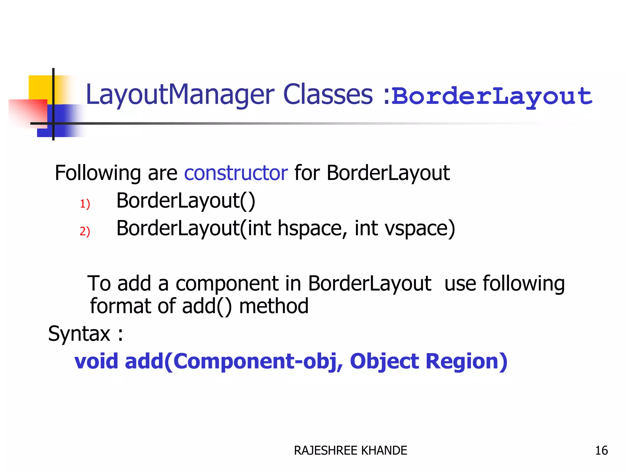 LayoutManager Classes :BorderLayout
Following are constructor for BorderLayout
1) BorderLayout()
2) BorderLayout(int hspace, int vspace)
To add a component in BorderLayout use following
format of add() method
Syntax :
void add(Component-obj, Object Region)
16RAJESHREE KHANDE
 