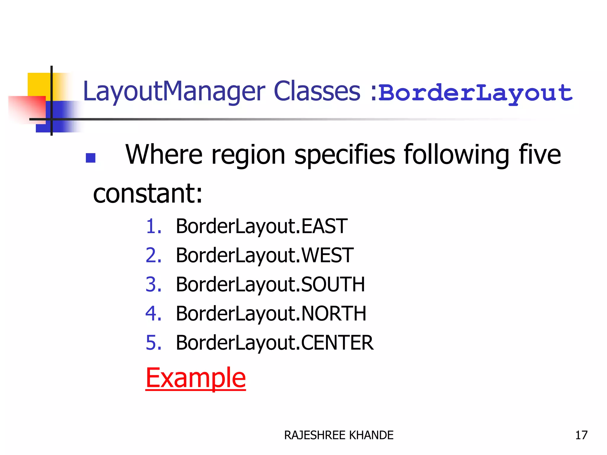 LayoutManager Classes :BorderLayout
 Where region specifies following five
constant:
1. BorderLayout.EAST
2. BorderLayout.WEST
3. BorderLayout.SOUTH
4. BorderLayout.NORTH
5. BorderLayout.CENTER
Example
17RAJESHREE KHANDE
 