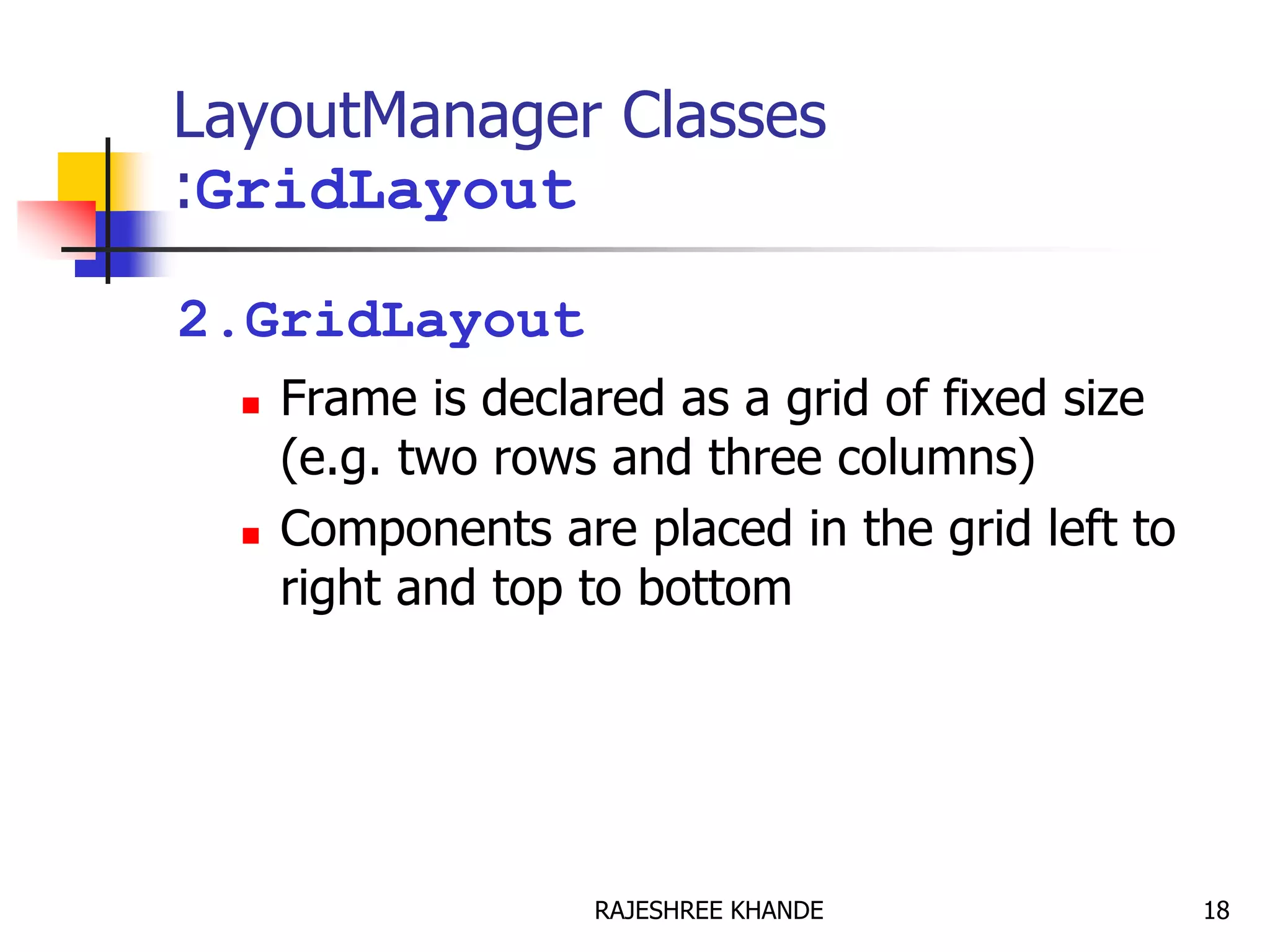 LayoutManager Classes
:GridLayout
2.GridLayout
 Frame is declared as a grid of fixed size
(e.g. two rows and three columns)
 Components are placed in the grid left to
right and top to bottom
18RAJESHREE KHANDE
 