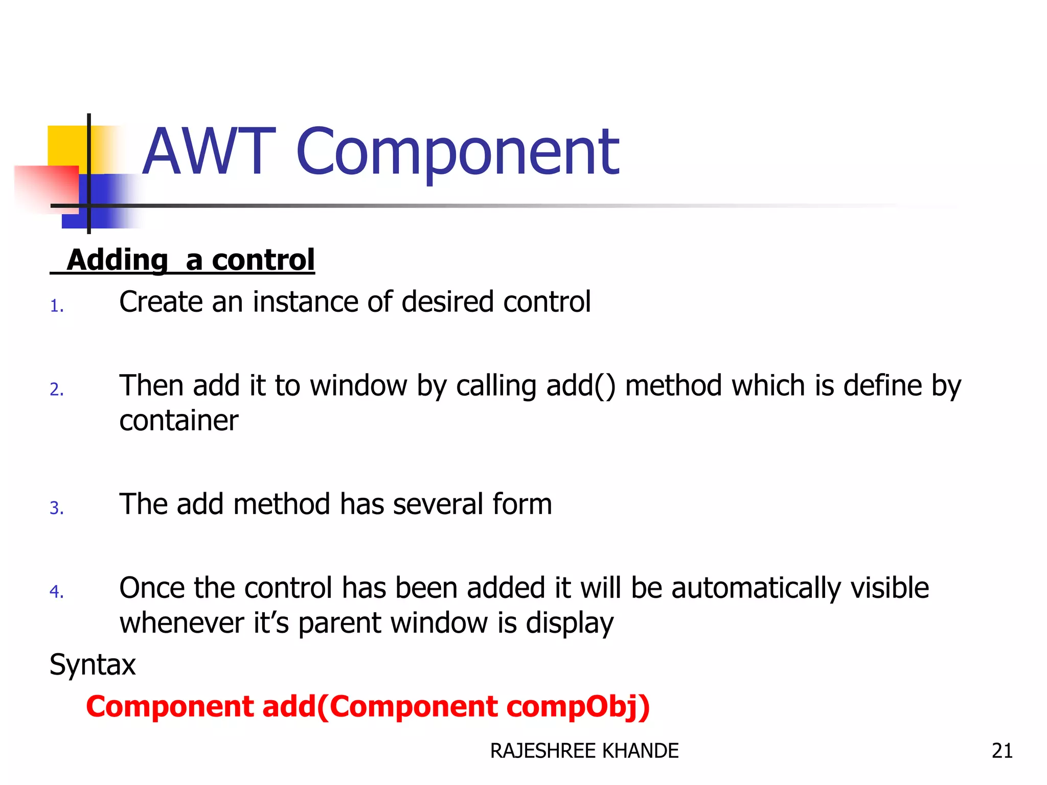 AWT Component
Adding a control
1. Create an instance of desired control
2. Then add it to window by calling add() method which is define by
container
3. The add method has several form
4. Once the control has been added it will be automatically visible
whenever it’s parent window is display
Syntax
Component add(Component compObj)
21RAJESHREE KHANDE
 
