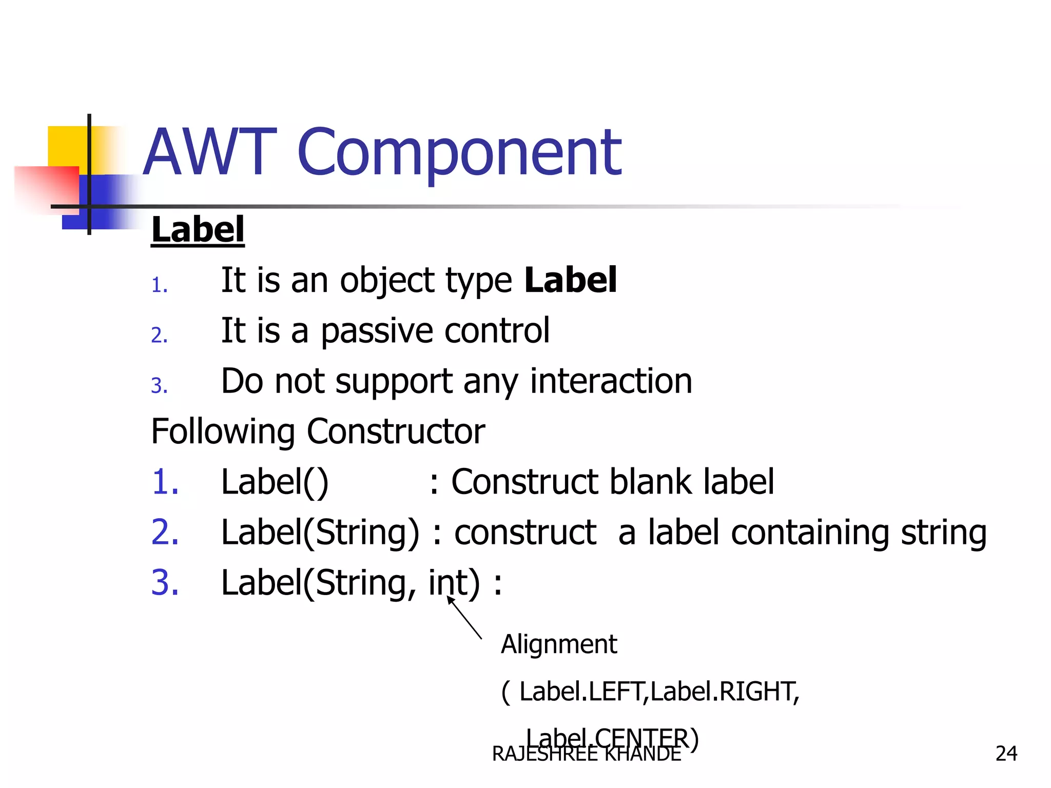 AWT Component
Label
1. It is an object type Label
2. It is a passive control
3. Do not support any interaction
Following Constructor
1. Label() : Construct blank label
2. Label(String) : construct a label containing string
3. Label(String, int) :
Alignment
( Label.LEFT,Label.RIGHT,
Label.CENTER) 24RAJESHREE KHANDE
 