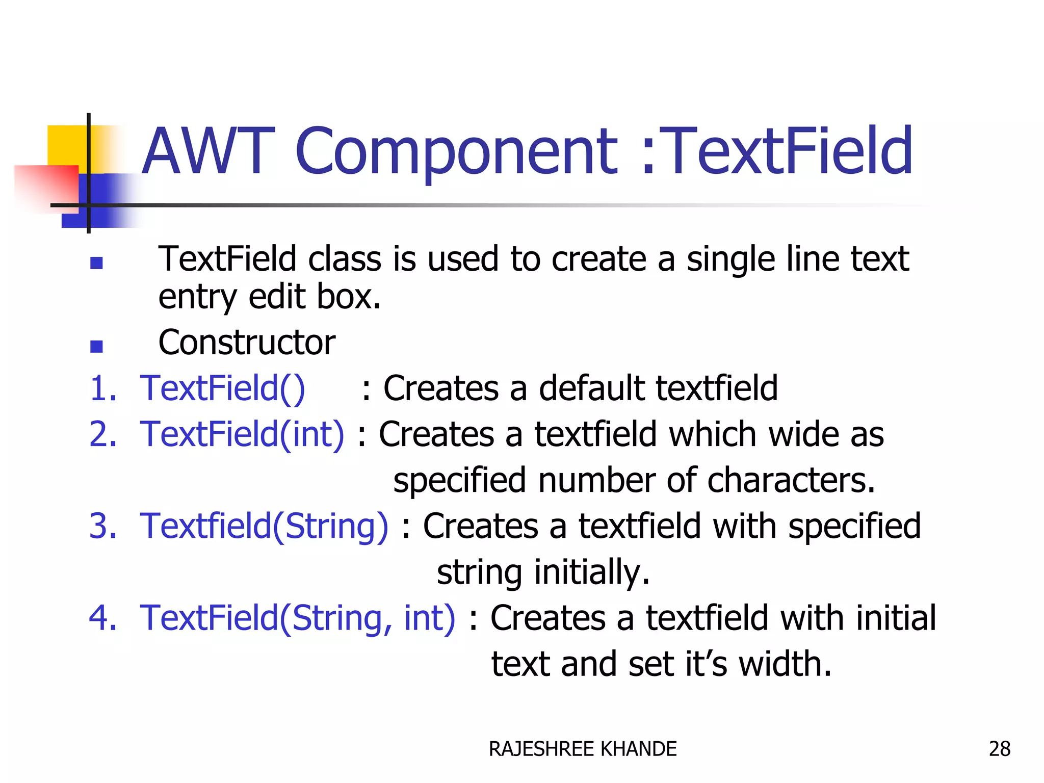 AWT Component :TextField
 TextField class is used to create a single line text
entry edit box.
 Constructor
1. TextField() : Creates a default textfield
2. TextField(int) : Creates a textfield which wide as
specified number of characters.
3. Textfield(String) : Creates a textfield with specified
string initially.
4. TextField(String, int) : Creates a textfield with initial
text and set it’s width.
28RAJESHREE KHANDE
 