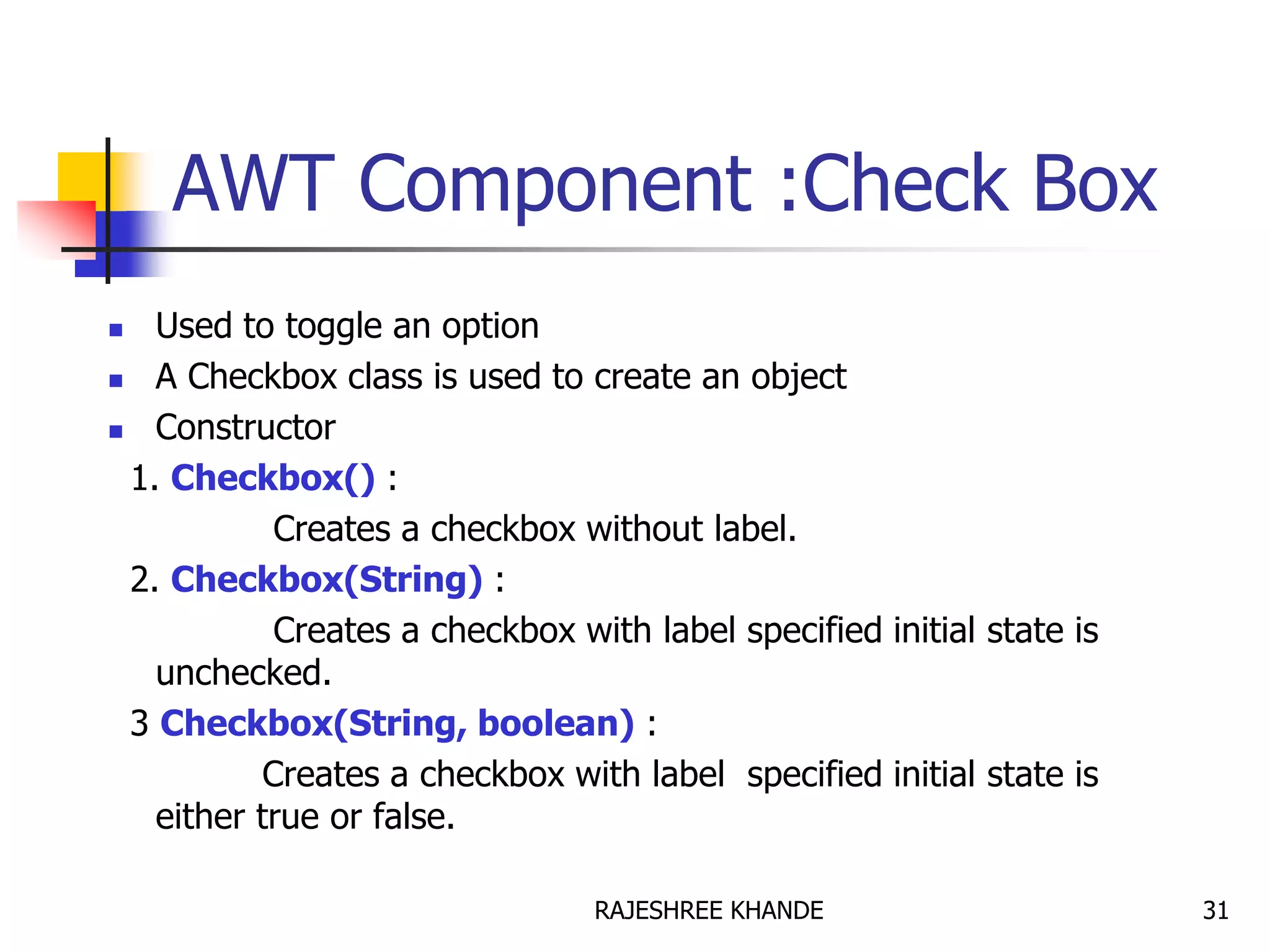 AWT Component :Check Box
 Used to toggle an option
 A Checkbox class is used to create an object
 Constructor
1. Checkbox() :
Creates a checkbox without label.
2. Checkbox(String) :
Creates a checkbox with label specified initial state is
unchecked.
3 Checkbox(String, boolean) :
Creates a checkbox with label specified initial state is
either true or false.
31RAJESHREE KHANDE
 