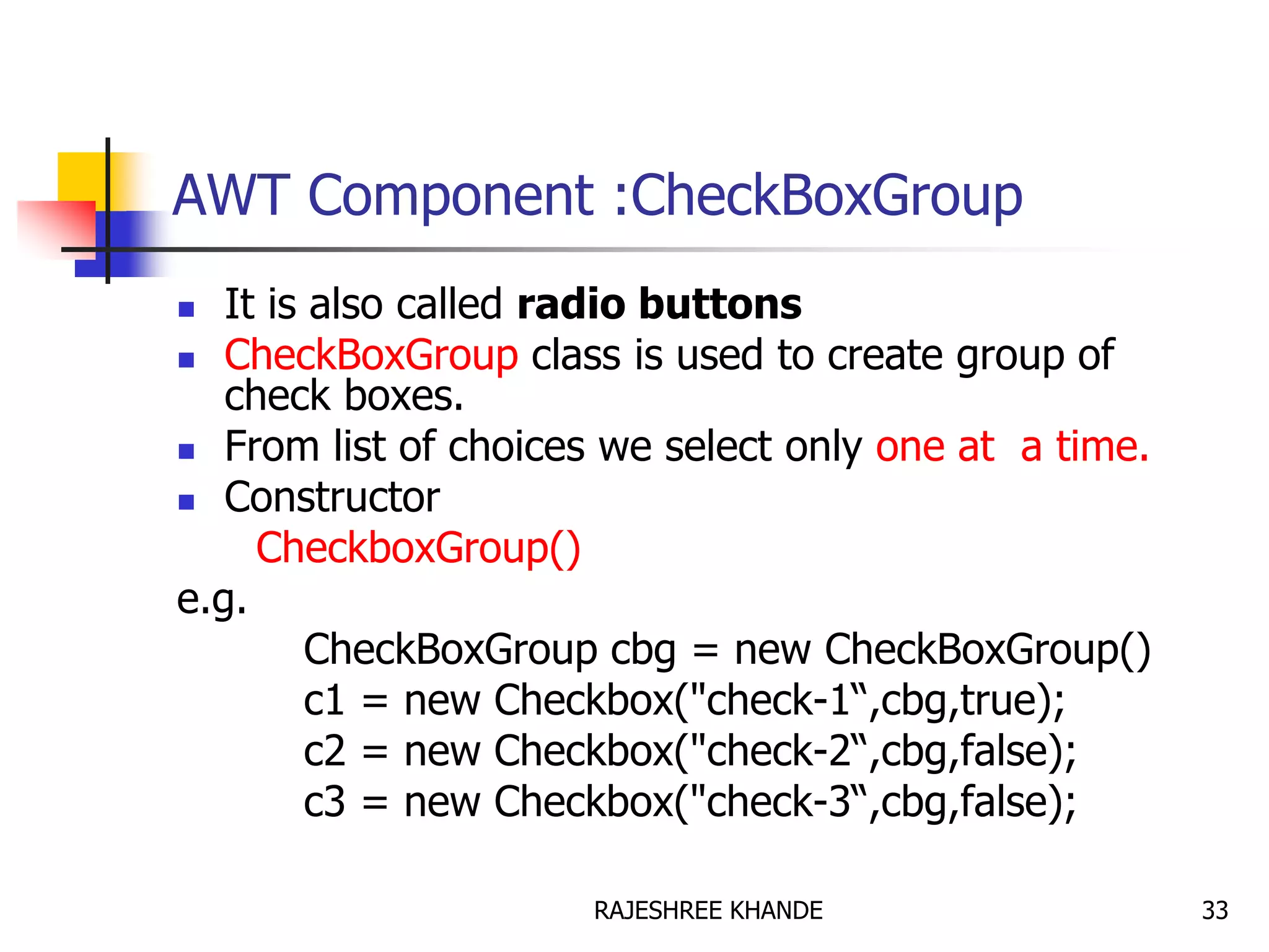 AWT Component :CheckBoxGroup
 It is also called radio buttons
 CheckBoxGroup class is used to create group of
check boxes.
 From list of choices we select only one at a time.
 Constructor
CheckboxGroup()
e.g.
CheckBoxGroup cbg = new CheckBoxGroup()
c1 = new Checkbox("check-1“,cbg,true);
c2 = new Checkbox("check-2“,cbg,false);
c3 = new Checkbox("check-3“,cbg,false);
33RAJESHREE KHANDE
 