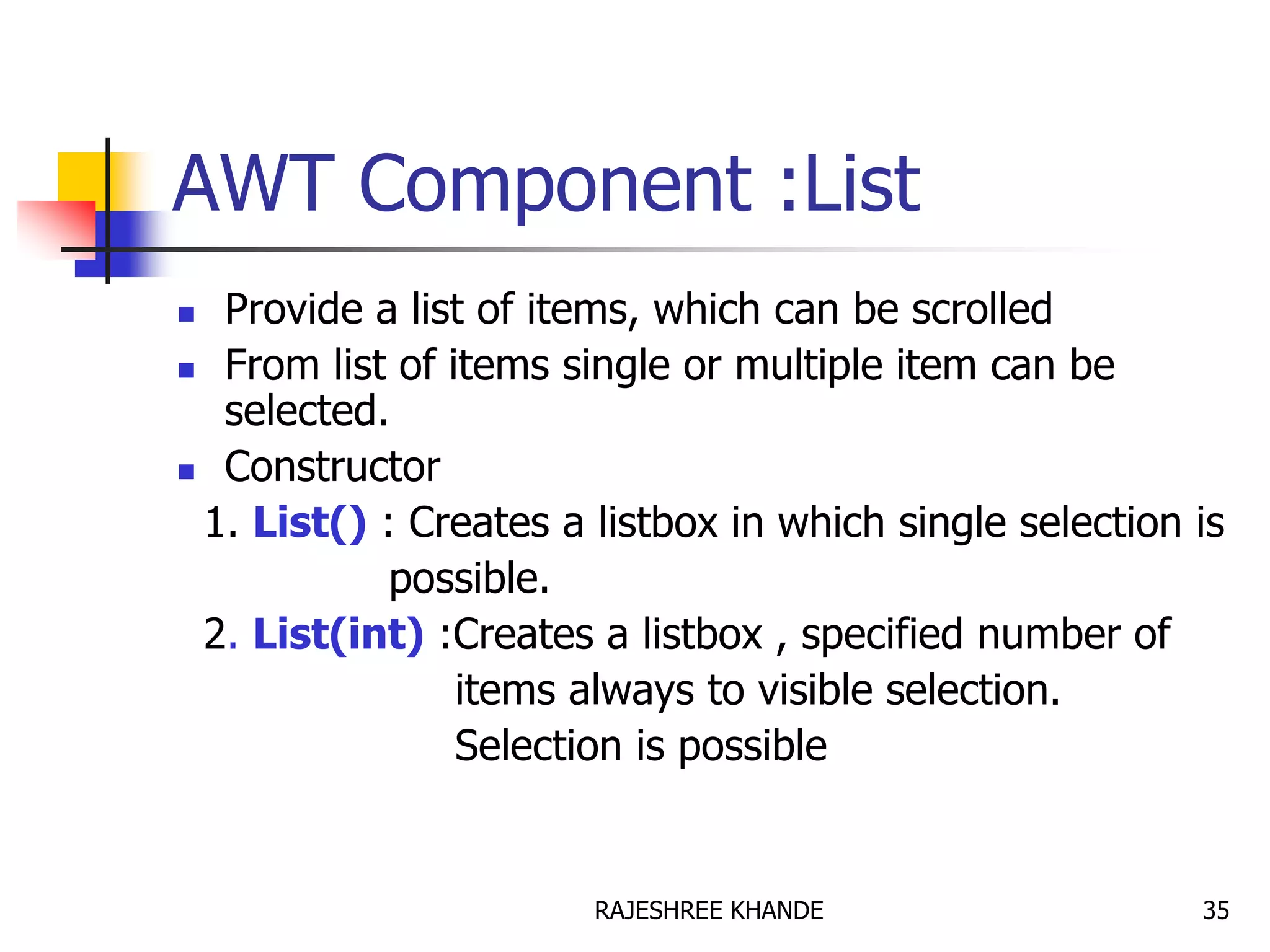 AWT Component :List
 Provide a list of items, which can be scrolled
 From list of items single or multiple item can be
selected.
 Constructor
1. List() : Creates a listbox in which single selection is
possible.
2. List(int) :Creates a listbox , specified number of
items always to visible selection.
Selection is possible
35RAJESHREE KHANDE
 