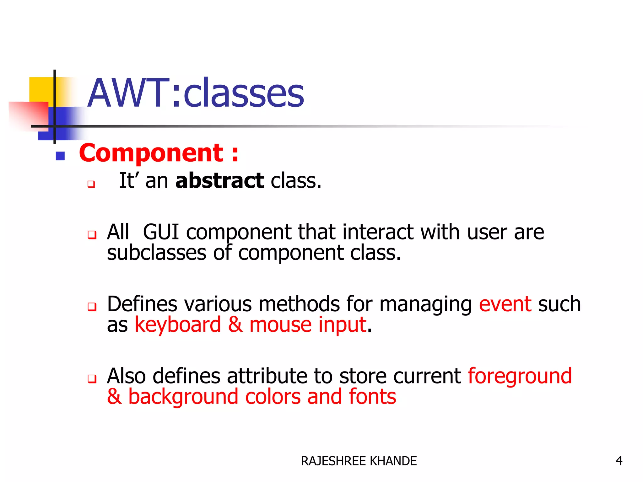 AWT:classes
 Component :
 It’ an abstract class.
 All GUI component that interact with user are
subclasses of component class.
 Defines various methods for managing event such
as keyboard & mouse input.
 Also defines attribute to store current foreground
& background colors and fonts
4RAJESHREE KHANDE
 