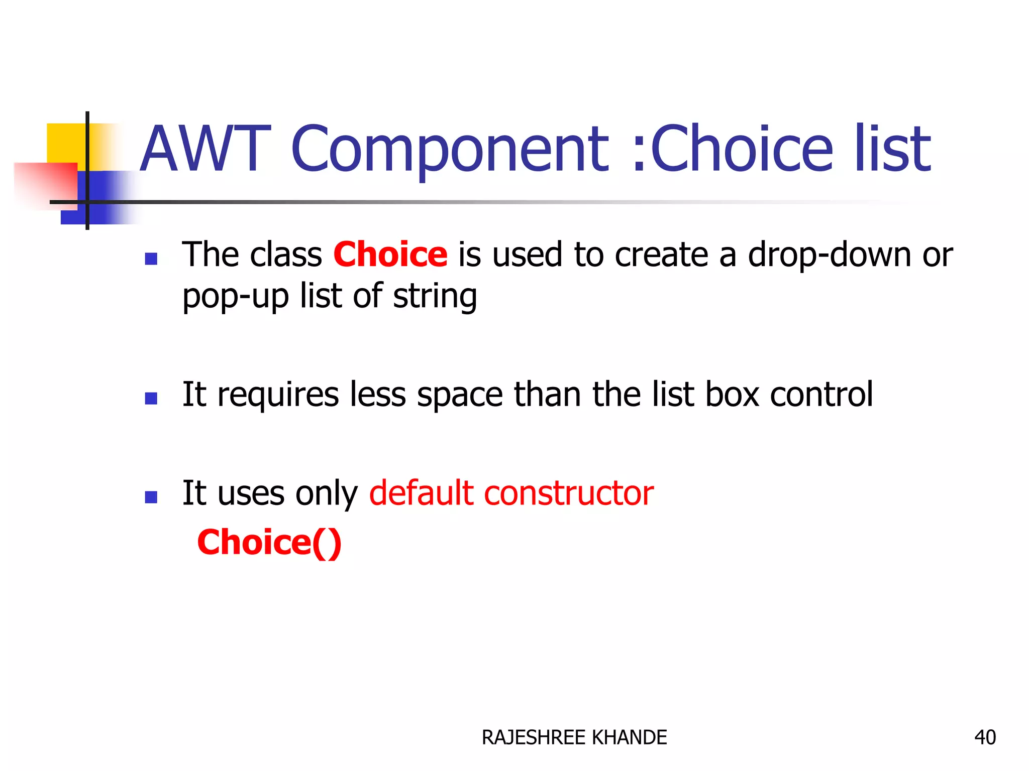 AWT Component :Choice list
 The class Choice is used to create a drop-down or
pop-up list of string
 It requires less space than the list box control
 It uses only default constructor
Choice()
40RAJESHREE KHANDE
 