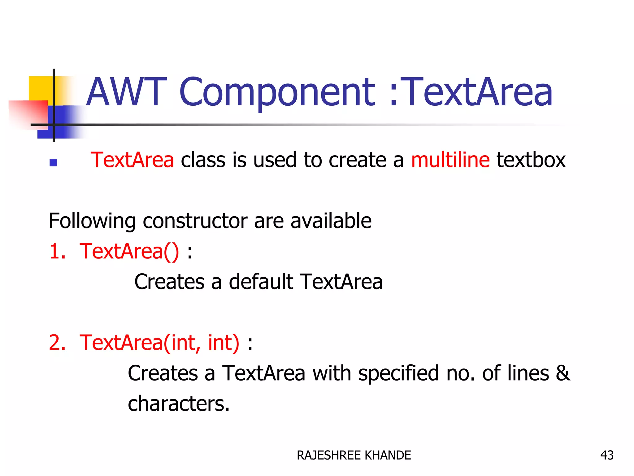 AWT Component :TextArea
 TextArea class is used to create a multiline textbox
Following constructor are available
1. TextArea() :
Creates a default TextArea
2. TextArea(int, int) :
Creates a TextArea with specified no. of lines &
characters.
43RAJESHREE KHANDE
 