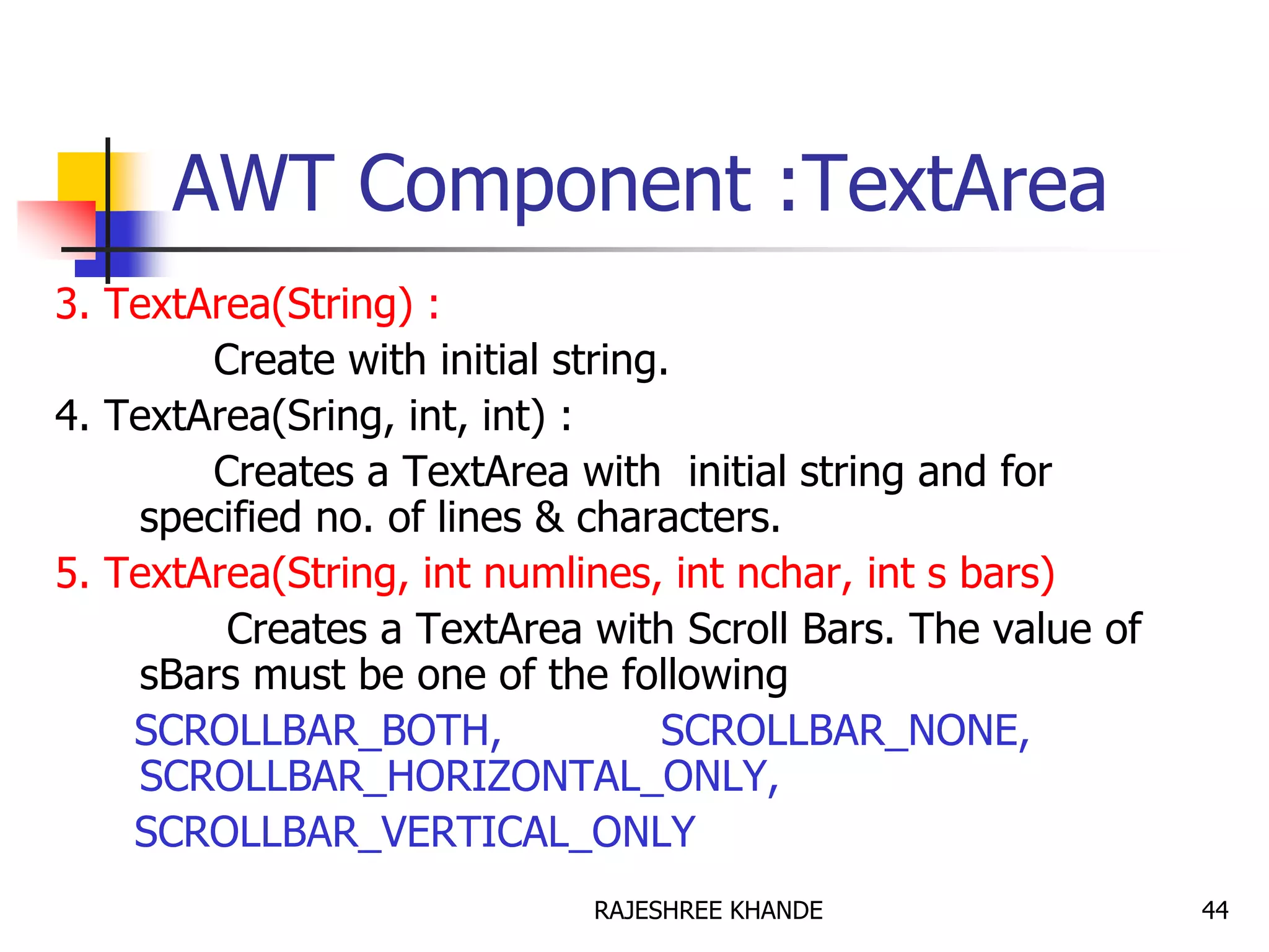 AWT Component :TextArea
3. TextArea(String) :
Create with initial string.
4. TextArea(Sring, int, int) :
Creates a TextArea with initial string and for
specified no. of lines & characters.
5. TextArea(String, int numlines, int nchar, int s bars)
Creates a TextArea with Scroll Bars. The value of
sBars must be one of the following
SCROLLBAR_BOTH, SCROLLBAR_NONE,
SCROLLBAR_HORIZONTAL_ONLY,
SCROLLBAR_VERTICAL_ONLY
44RAJESHREE KHANDE
 