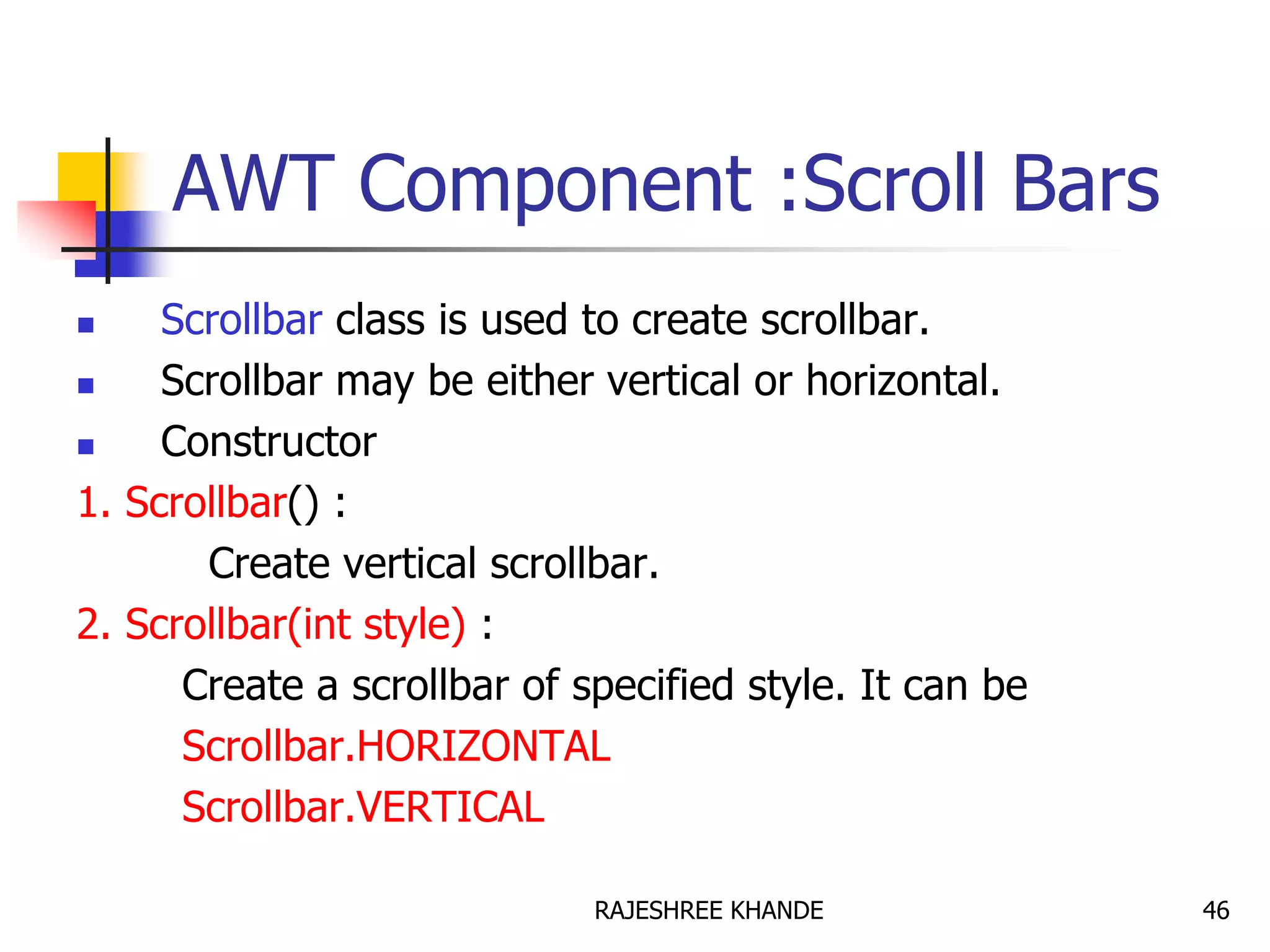 AWT Component :Scroll Bars
 Scrollbar class is used to create scrollbar.
 Scrollbar may be either vertical or horizontal.
 Constructor
1. Scrollbar() :
Create vertical scrollbar.
2. Scrollbar(int style) :
Create a scrollbar of specified style. It can be
Scrollbar.HORIZONTAL
Scrollbar.VERTICAL
46RAJESHREE KHANDE
 