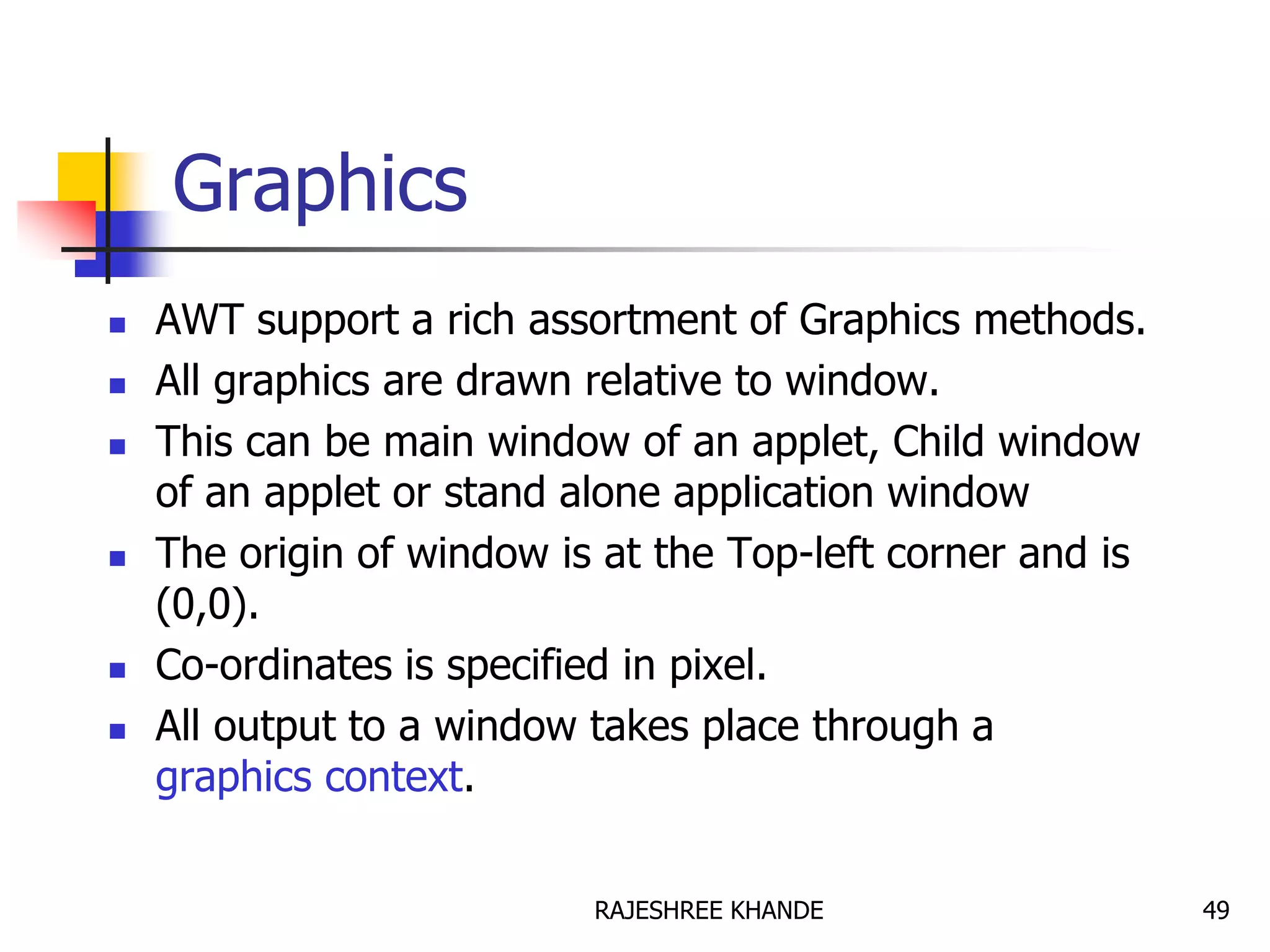 Graphics
 AWT support a rich assortment of Graphics methods.
 All graphics are drawn relative to window.
 This can be main window of an applet, Child window
of an applet or stand alone application window
 The origin of window is at the Top-left corner and is
(0,0).
 Co-ordinates is specified in pixel.
 All output to a window takes place through a
graphics context.
49RAJESHREE KHANDE
 
