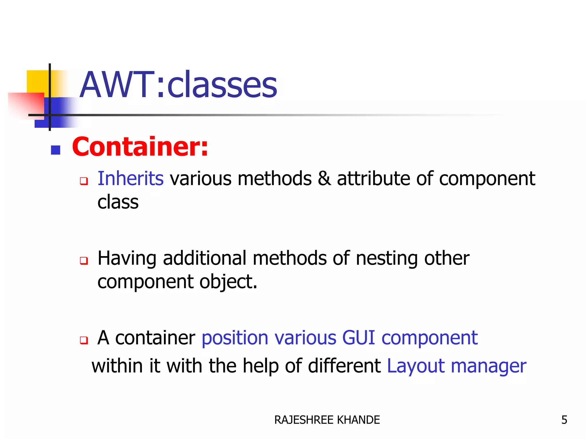 AWT:classes
 Container:
 Inherits various methods & attribute of component
class
 Having additional methods of nesting other
component object.
 A container position various GUI component
within it with the help of different Layout manager
5RAJESHREE KHANDE
 