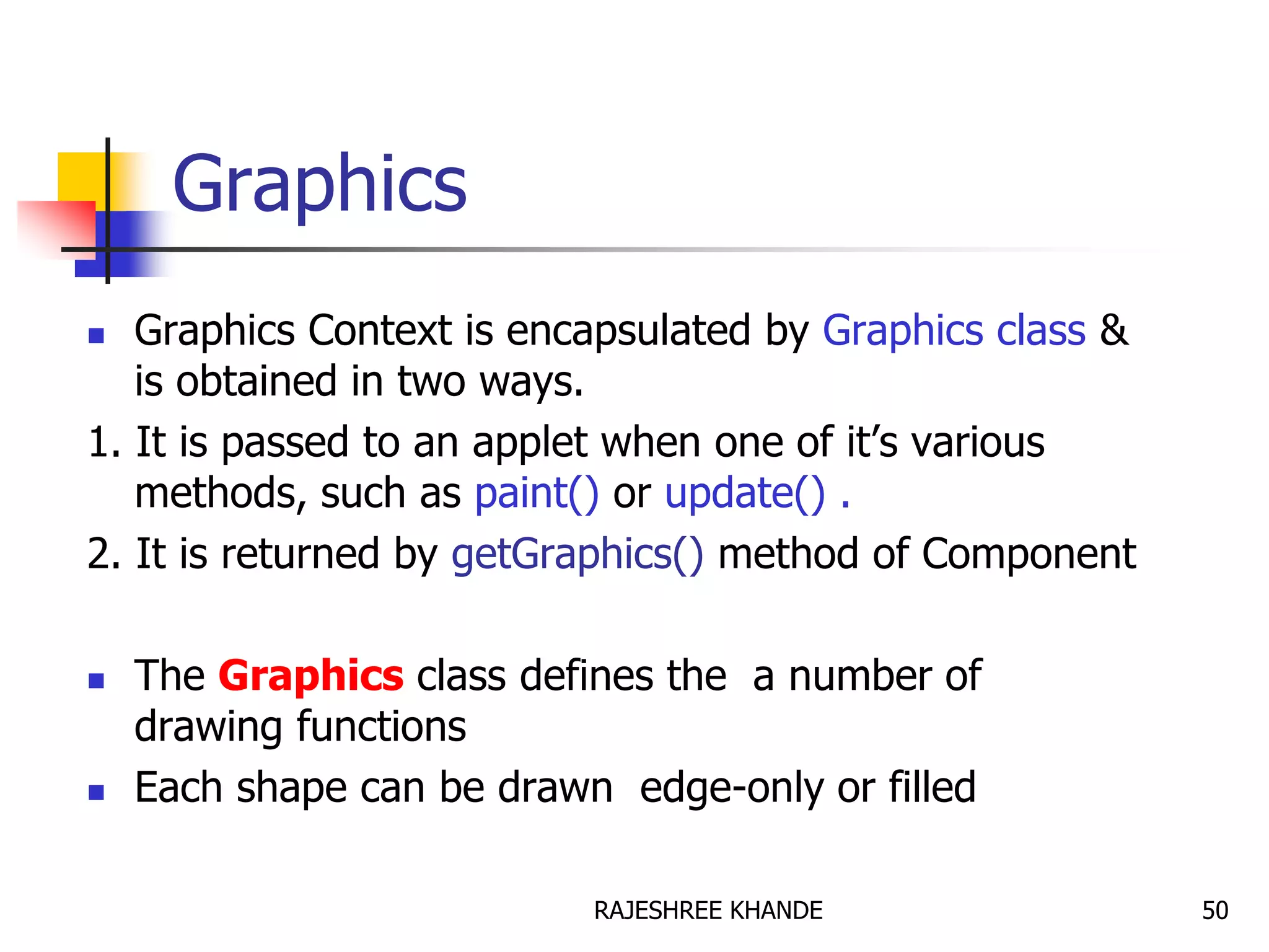 Graphics
 Graphics Context is encapsulated by Graphics class &
is obtained in two ways.
1. It is passed to an applet when one of it’s various
methods, such as paint() or update() .
2. It is returned by getGraphics() method of Component
 The Graphics class defines the a number of
drawing functions
 Each shape can be drawn edge-only or filled
50RAJESHREE KHANDE
 