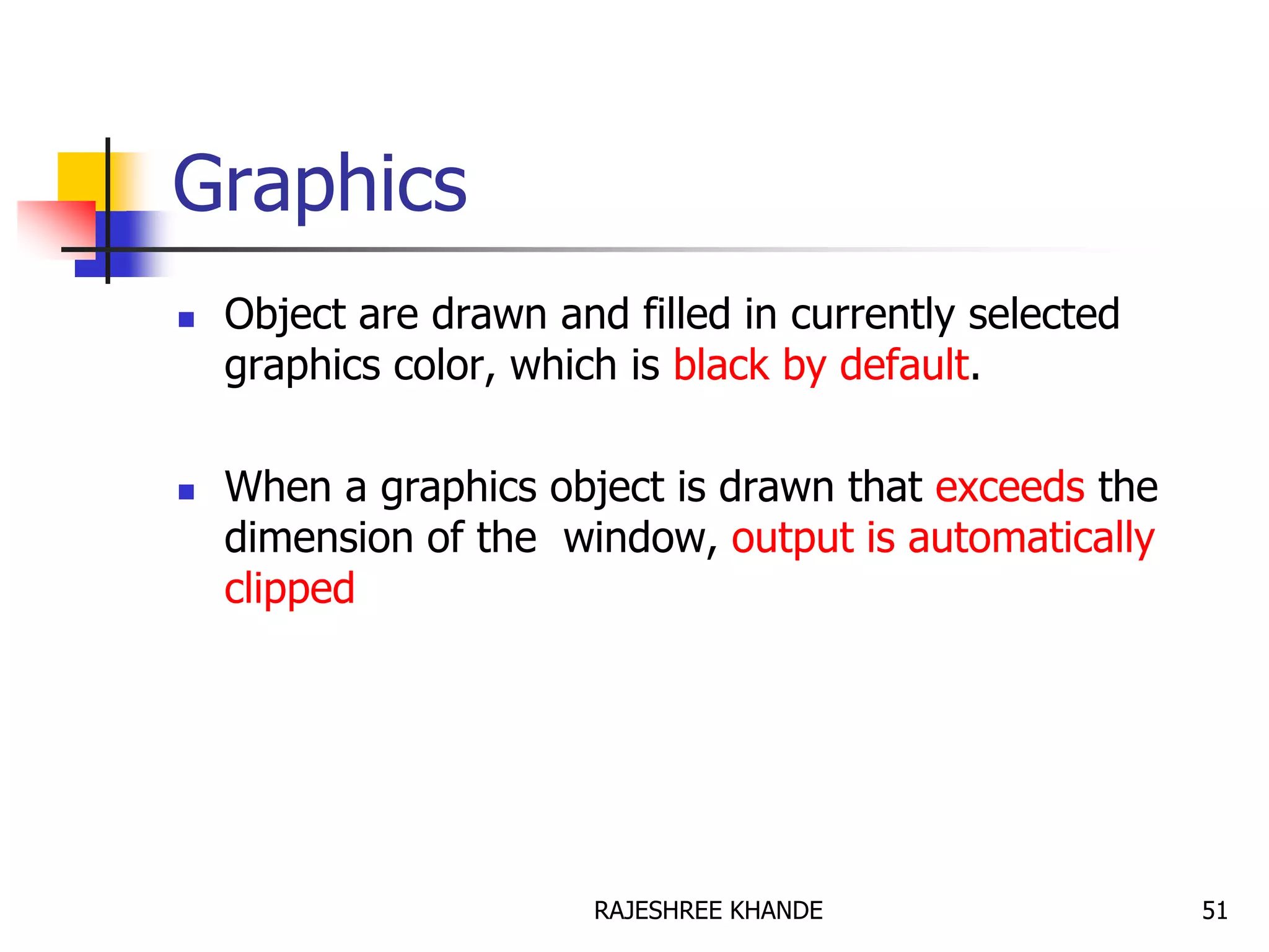 Graphics
 Object are drawn and filled in currently selected
graphics color, which is black by default.
 When a graphics object is drawn that exceeds the
dimension of the window, output is automatically
clipped
51RAJESHREE KHANDE
 