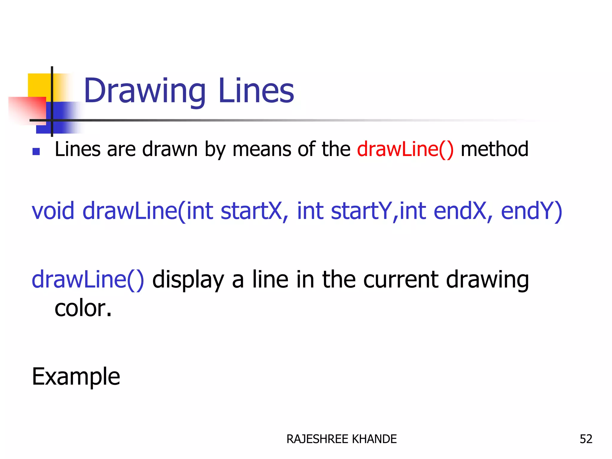 Drawing Lines
 Lines are drawn by means of the drawLine() method
void drawLine(int startX, int startY,int endX, endY)
drawLine() display a line in the current drawing
color.
Example
52RAJESHREE KHANDE
 