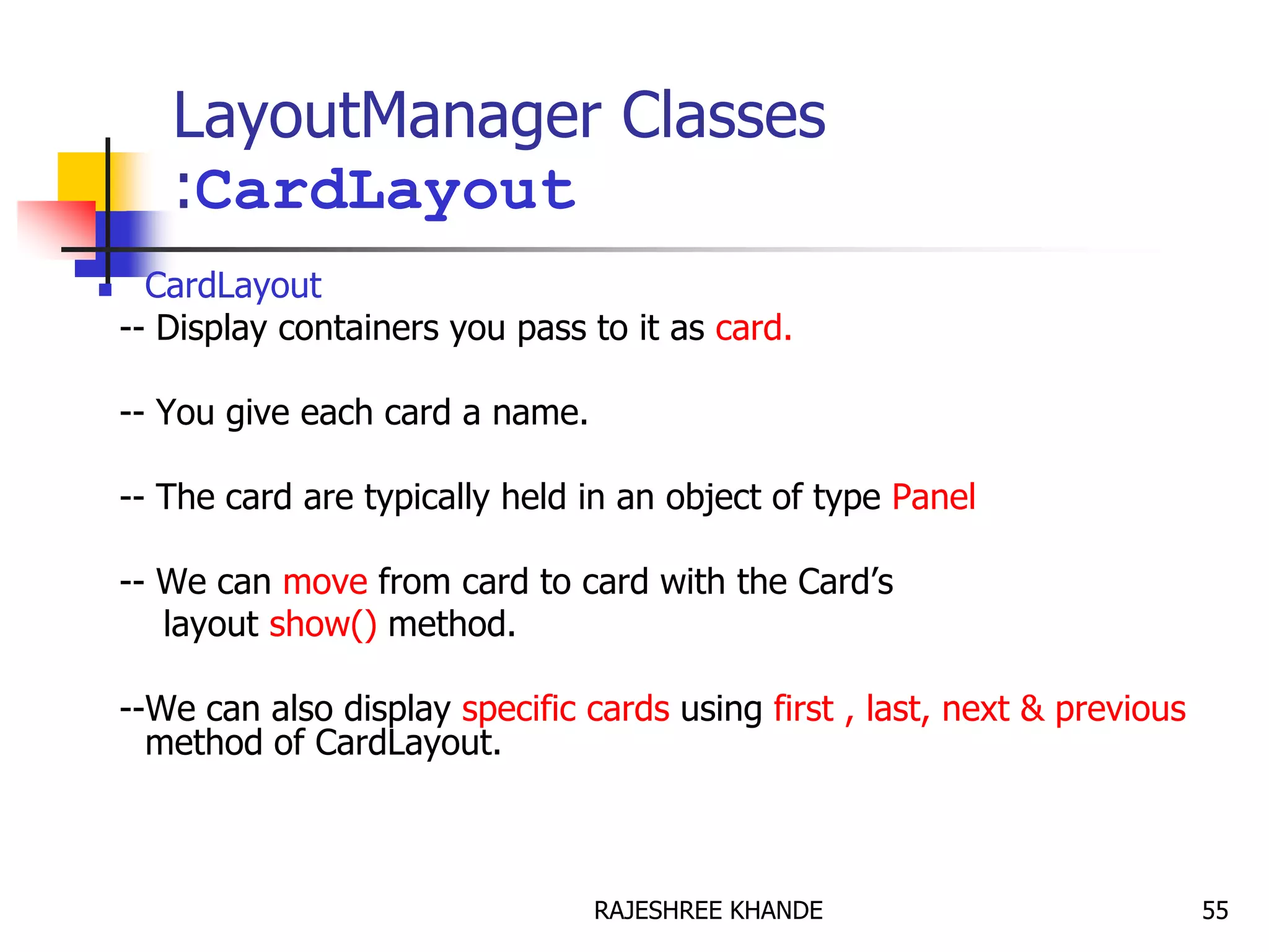LayoutManager Classes
:CardLayout
 CardLayout
-- Display containers you pass to it as card.
-- You give each card a name.
-- The card are typically held in an object of type Panel
-- We can move from card to card with the Card’s
layout show() method.
--We can also display specific cards using first , last, next & previous
method of CardLayout.
55RAJESHREE KHANDE
 