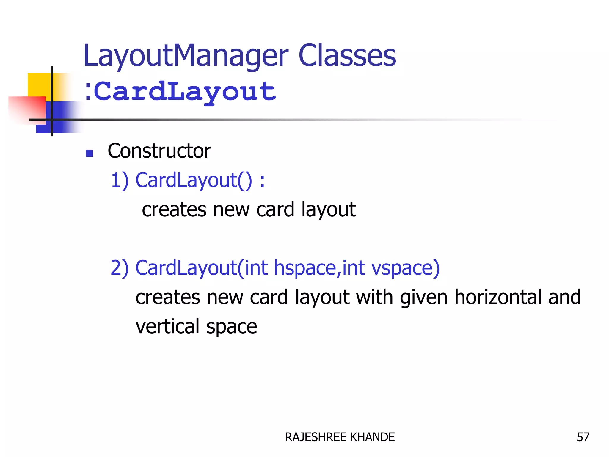 LayoutManager Classes
:CardLayout
 Constructor
1) CardLayout() :
creates new card layout
2) CardLayout(int hspace,int vspace)
creates new card layout with given horizontal and
vertical space
57RAJESHREE KHANDE
 