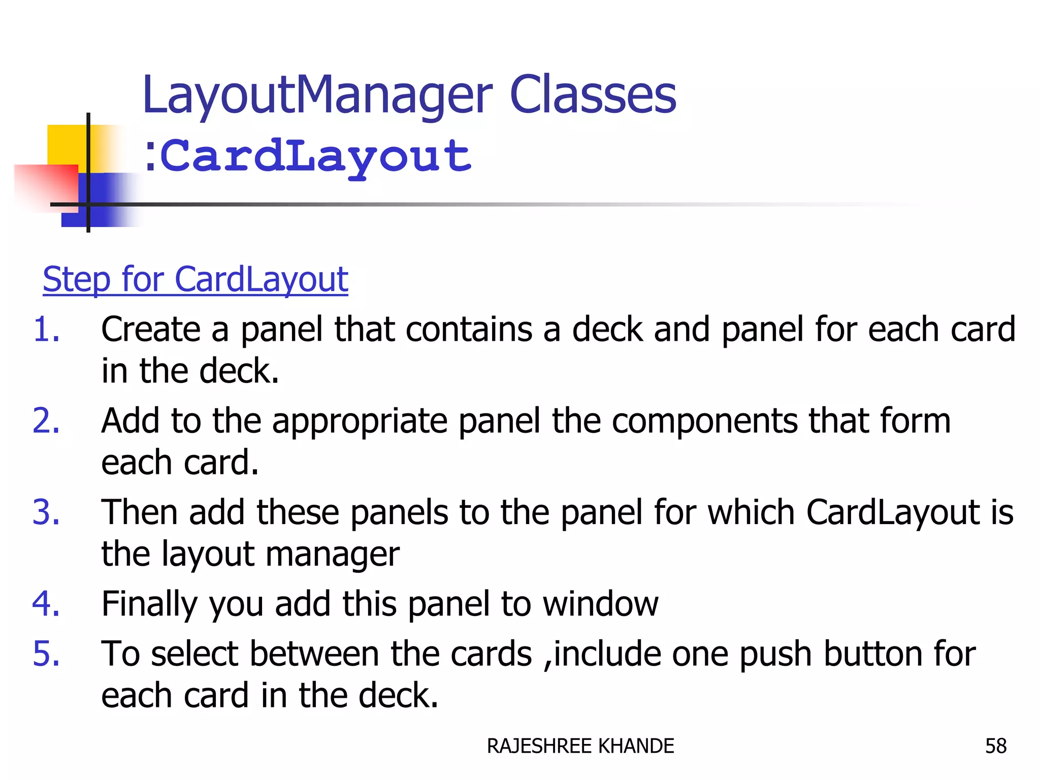 LayoutManager Classes
:CardLayout
Step for CardLayout
1. Create a panel that contains a deck and panel for each card
in the deck.
2. Add to the appropriate panel the components that form
each card.
3. Then add these panels to the panel for which CardLayout is
the layout manager
4. Finally you add this panel to window
5. To select between the cards ,include one push button for
each card in the deck.
58RAJESHREE KHANDE
 