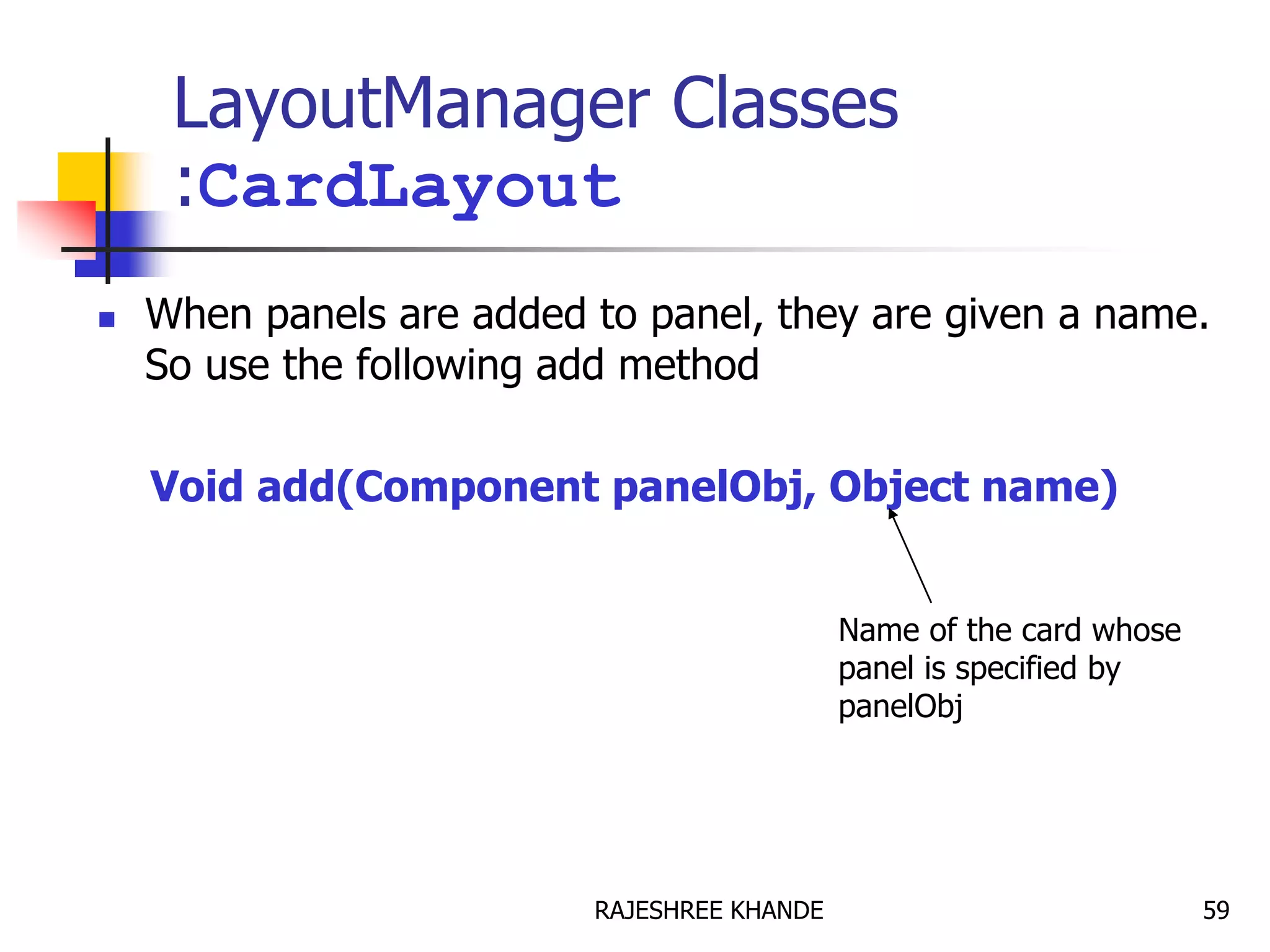LayoutManager Classes
:CardLayout
 When panels are added to panel, they are given a name.
So use the following add method
Void add(Component panelObj, Object name)
Name of the card whose
panel is specified by
panelObj
59RAJESHREE KHANDE
 