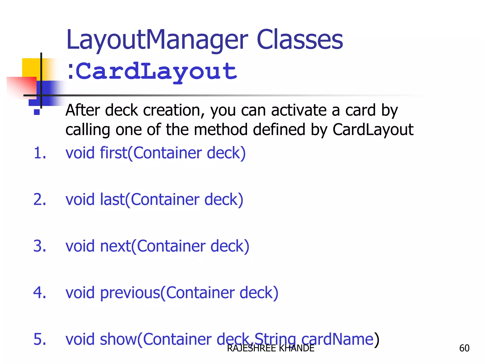 LayoutManager Classes
:CardLayout
 After deck creation, you can activate a card by
calling one of the method defined by CardLayout
1. void first(Container deck)
2. void last(Container deck)
3. void next(Container deck)
4. void previous(Container deck)
5. void show(Container deck,String cardName) 60RAJESHREE KHANDE
 