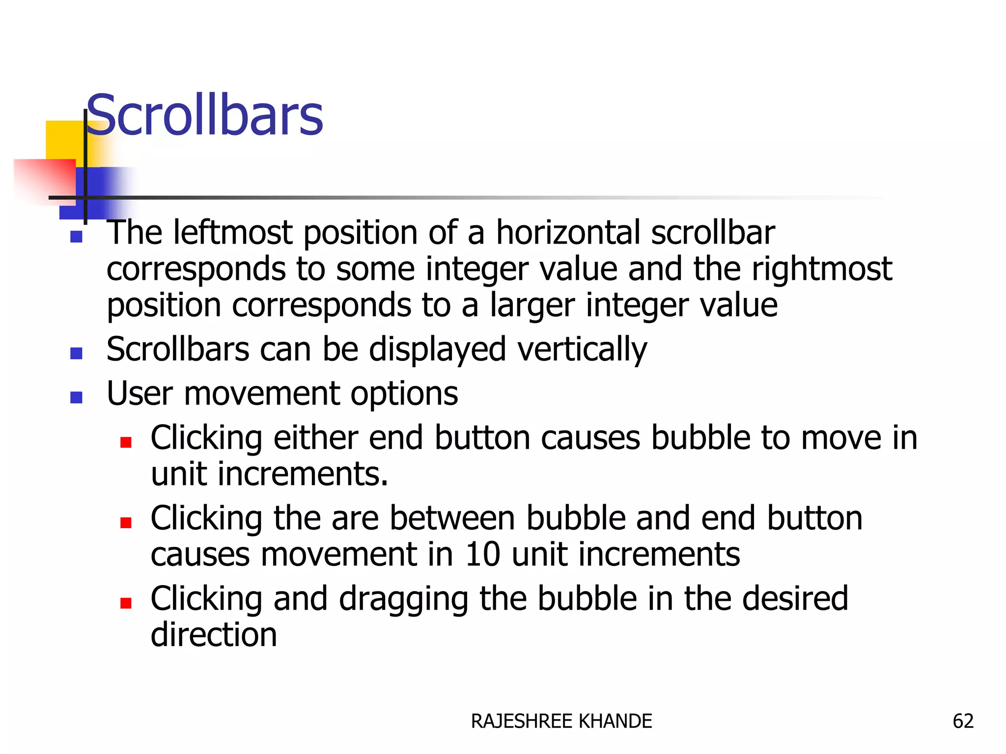 Scrollbars
 The leftmost position of a horizontal scrollbar
corresponds to some integer value and the rightmost
position corresponds to a larger integer value
 Scrollbars can be displayed vertically
 User movement options
 Clicking either end button causes bubble to move in
unit increments.
 Clicking the are between bubble and end button
causes movement in 10 unit increments
 Clicking and dragging the bubble in the desired
direction
62RAJESHREE KHANDE
 