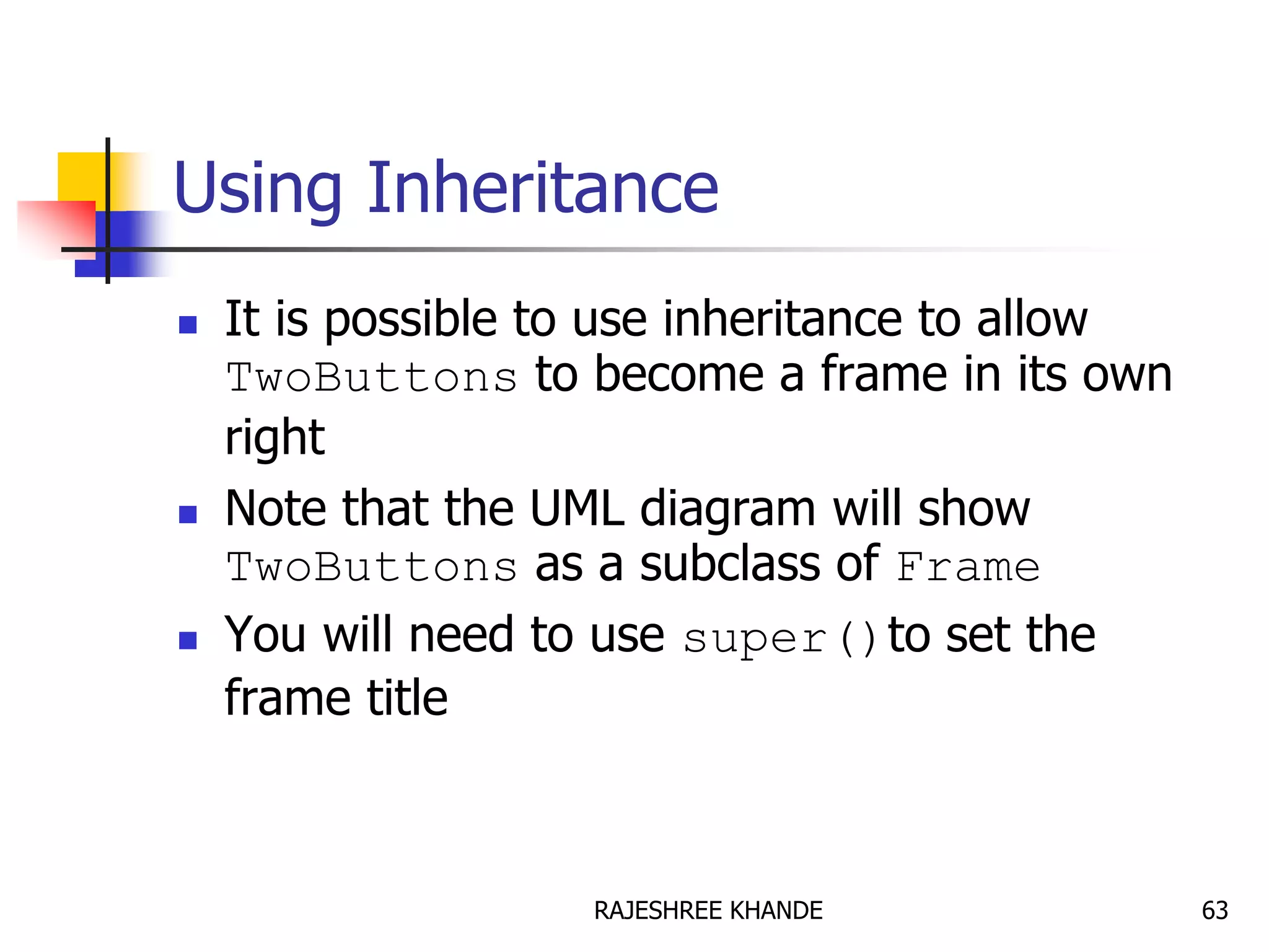 Using Inheritance
 It is possible to use inheritance to allow
TwoButtons to become a frame in its own
right
 Note that the UML diagram will show
TwoButtons as a subclass of Frame
 You will need to use super()to set the
frame title
63RAJESHREE KHANDE
 