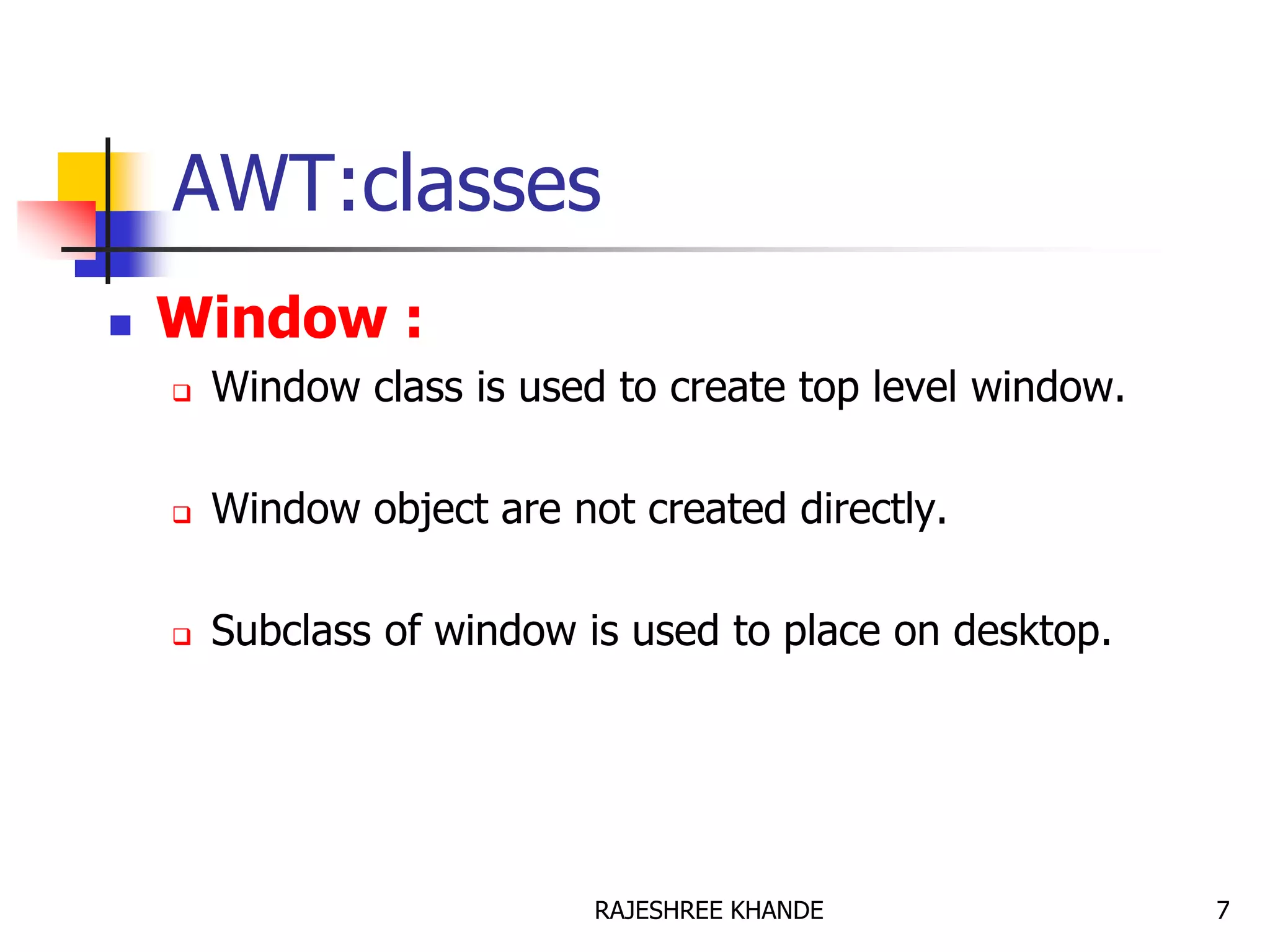 AWT:classes
 Window :
 Window class is used to create top level window.
 Window object are not created directly.
 Subclass of window is used to place on desktop.
7RAJESHREE KHANDE
 