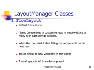 LayoutManager Classes
1.FlowLayout
 Default frame layout.
 Places Components in successive rows in window fitting as
many as in each row as possible.
 When the row is full it start fitting the components on the
next row.
 This is similar to how word flow in text editor
 A small space is left in each component.
12RAJESHREE KHANDE
 