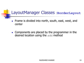 LayoutManager Classes :BorderLayout
 Frame is divided into north, south, east, west, and
center
 Components are placed by the programmer in the
desired location using the add method
14RAJESHREE KHANDE
 