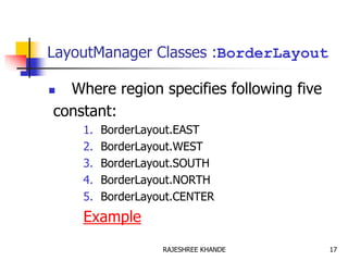 LayoutManager Classes :BorderLayout
 Where region specifies following five
constant:
1. BorderLayout.EAST
2. BorderLayout.WEST
3. BorderLayout.SOUTH
4. BorderLayout.NORTH
5. BorderLayout.CENTER
Example
17RAJESHREE KHANDE
 